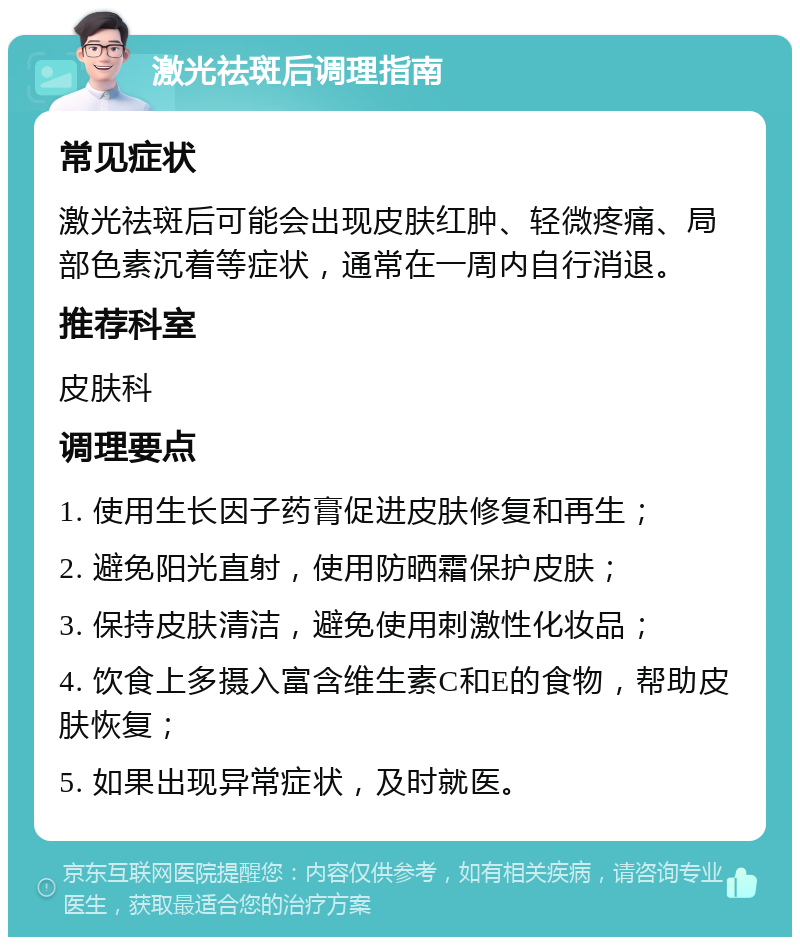 激光祛斑后调理指南 常见症状 激光祛斑后可能会出现皮肤红肿、轻微疼痛、局部色素沉着等症状，通常在一周内自行消退。 推荐科室 皮肤科 调理要点 1. 使用生长因子药膏促进皮肤修复和再生； 2. 避免阳光直射，使用防晒霜保护皮肤； 3. 保持皮肤清洁，避免使用刺激性化妆品； 4. 饮食上多摄入富含维生素C和E的食物，帮助皮肤恢复； 5. 如果出现异常症状，及时就医。