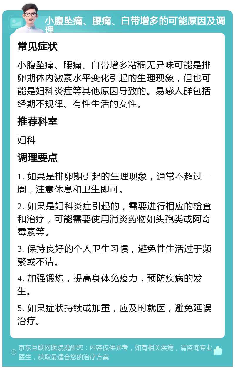 小腹坠痛、腰痛、白带增多的可能原因及调理 常见症状 小腹坠痛、腰痛、白带增多粘稠无异味可能是排卵期体内激素水平变化引起的生理现象，但也可能是妇科炎症等其他原因导致的。易感人群包括经期不规律、有性生活的女性。 推荐科室 妇科 调理要点 1. 如果是排卵期引起的生理现象，通常不超过一周，注意休息和卫生即可。 2. 如果是妇科炎症引起的，需要进行相应的检查和治疗，可能需要使用消炎药物如头孢类或阿奇霉素等。 3. 保持良好的个人卫生习惯，避免性生活过于频繁或不洁。 4. 加强锻炼，提高身体免疫力，预防疾病的发生。 5. 如果症状持续或加重，应及时就医，避免延误治疗。