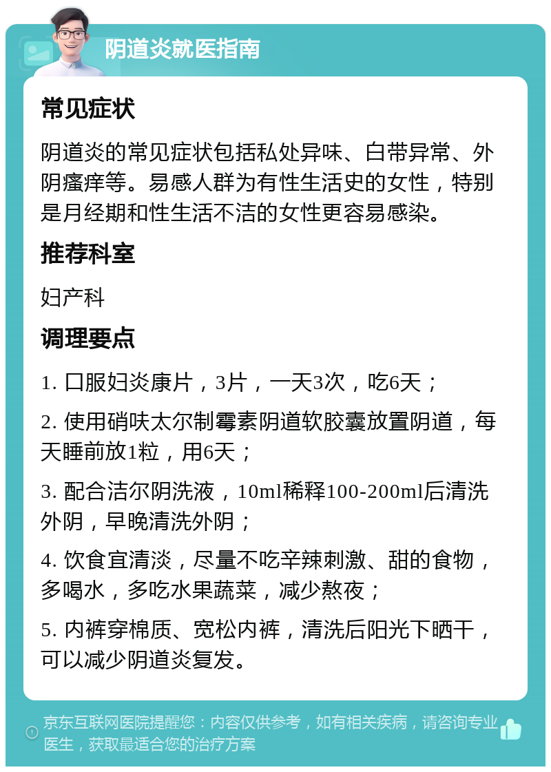 阴道炎就医指南 常见症状 阴道炎的常见症状包括私处异味、白带异常、外阴瘙痒等。易感人群为有性生活史的女性，特别是月经期和性生活不洁的女性更容易感染。 推荐科室 妇产科 调理要点 1. 口服妇炎康片，3片，一天3次，吃6天； 2. 使用硝呋太尔制霉素阴道软胶囊放置阴道，每天睡前放1粒，用6天； 3. 配合洁尔阴洗液，10ml稀释100-200ml后清洗外阴，早晚清洗外阴； 4. 饮食宜清淡，尽量不吃辛辣刺激、甜的食物，多喝水，多吃水果蔬菜，减少熬夜； 5. 内裤穿棉质、宽松内裤，清洗后阳光下晒干，可以减少阴道炎复发。