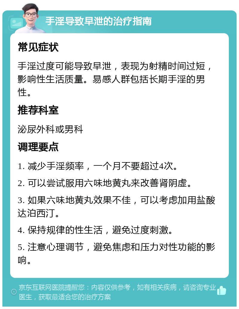 手淫导致早泄的治疗指南 常见症状 手淫过度可能导致早泄，表现为射精时间过短，影响性生活质量。易感人群包括长期手淫的男性。 推荐科室 泌尿外科或男科 调理要点 1. 减少手淫频率，一个月不要超过4次。 2. 可以尝试服用六味地黄丸来改善肾阴虚。 3. 如果六味地黄丸效果不佳，可以考虑加用盐酸达泊西汀。 4. 保持规律的性生活，避免过度刺激。 5. 注意心理调节，避免焦虑和压力对性功能的影响。