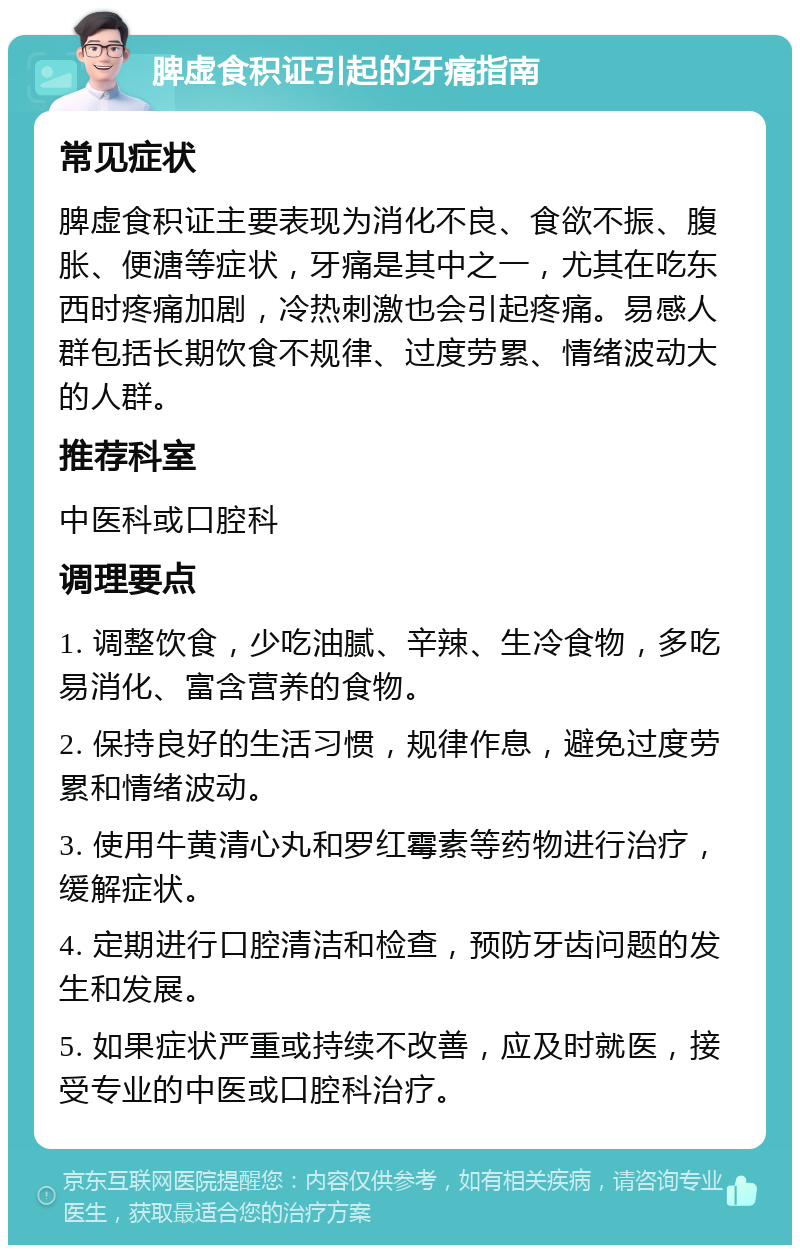 脾虚食积证引起的牙痛指南 常见症状 脾虚食积证主要表现为消化不良、食欲不振、腹胀、便溏等症状，牙痛是其中之一，尤其在吃东西时疼痛加剧，冷热刺激也会引起疼痛。易感人群包括长期饮食不规律、过度劳累、情绪波动大的人群。 推荐科室 中医科或口腔科 调理要点 1. 调整饮食，少吃油腻、辛辣、生冷食物，多吃易消化、富含营养的食物。 2. 保持良好的生活习惯，规律作息，避免过度劳累和情绪波动。 3. 使用牛黄清心丸和罗红霉素等药物进行治疗，缓解症状。 4. 定期进行口腔清洁和检查，预防牙齿问题的发生和发展。 5. 如果症状严重或持续不改善，应及时就医，接受专业的中医或口腔科治疗。