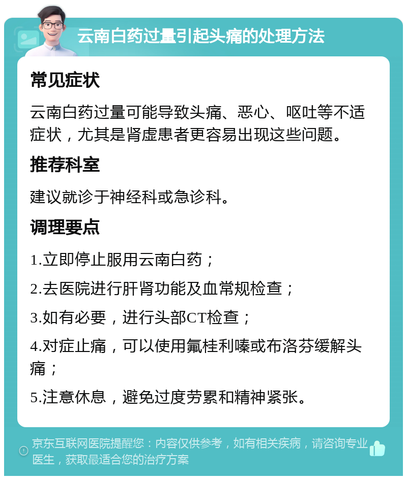 云南白药过量引起头痛的处理方法 常见症状 云南白药过量可能导致头痛、恶心、呕吐等不适症状，尤其是肾虚患者更容易出现这些问题。 推荐科室 建议就诊于神经科或急诊科。 调理要点 1.立即停止服用云南白药； 2.去医院进行肝肾功能及血常规检查； 3.如有必要，进行头部CT检查； 4.对症止痛，可以使用氟桂利嗪或布洛芬缓解头痛； 5.注意休息，避免过度劳累和精神紧张。