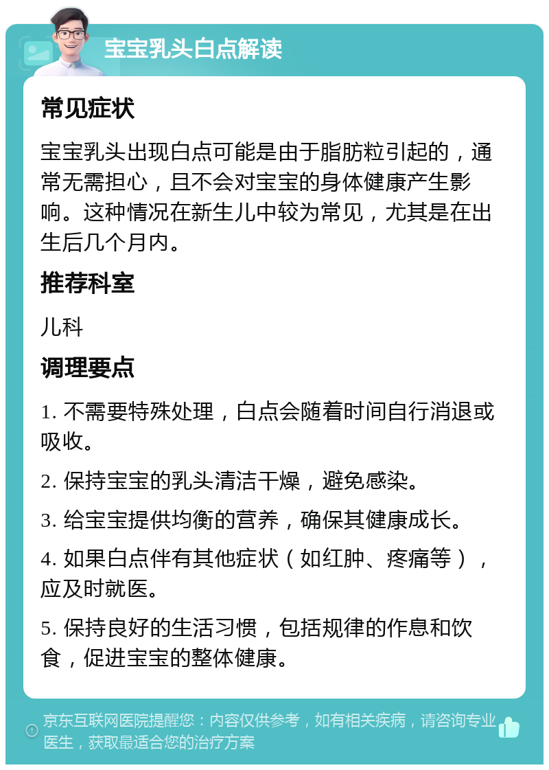 宝宝乳头白点解读 常见症状 宝宝乳头出现白点可能是由于脂肪粒引起的，通常无需担心，且不会对宝宝的身体健康产生影响。这种情况在新生儿中较为常见，尤其是在出生后几个月内。 推荐科室 儿科 调理要点 1. 不需要特殊处理，白点会随着时间自行消退或吸收。 2. 保持宝宝的乳头清洁干燥，避免感染。 3. 给宝宝提供均衡的营养，确保其健康成长。 4. 如果白点伴有其他症状（如红肿、疼痛等），应及时就医。 5. 保持良好的生活习惯，包括规律的作息和饮食，促进宝宝的整体健康。