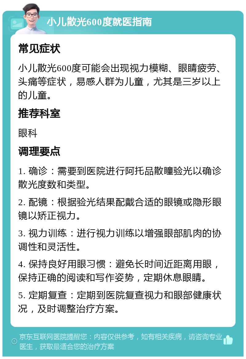 小儿散光600度就医指南 常见症状 小儿散光600度可能会出现视力模糊、眼睛疲劳、头痛等症状，易感人群为儿童，尤其是三岁以上的儿童。 推荐科室 眼科 调理要点 1. 确诊：需要到医院进行阿托品散瞳验光以确诊散光度数和类型。 2. 配镜：根据验光结果配戴合适的眼镜或隐形眼镜以矫正视力。 3. 视力训练：进行视力训练以增强眼部肌肉的协调性和灵活性。 4. 保持良好用眼习惯：避免长时间近距离用眼，保持正确的阅读和写作姿势，定期休息眼睛。 5. 定期复查：定期到医院复查视力和眼部健康状况，及时调整治疗方案。