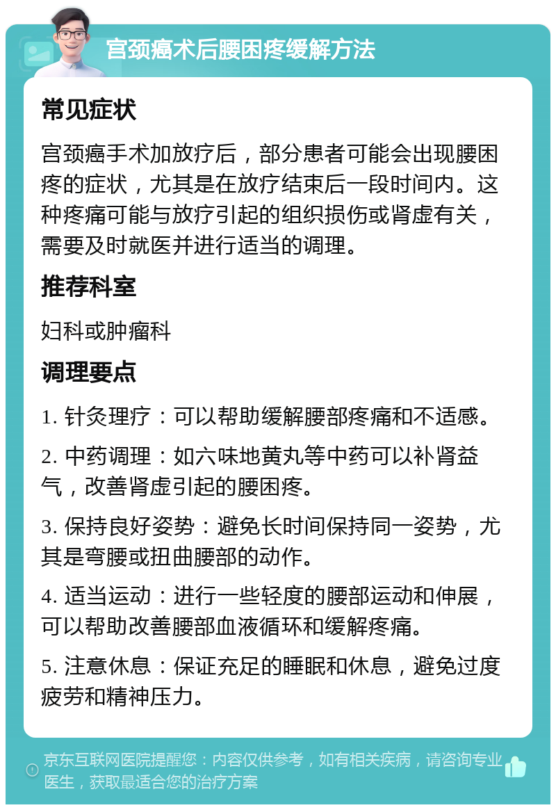 宫颈癌术后腰困疼缓解方法 常见症状 宫颈癌手术加放疗后，部分患者可能会出现腰困疼的症状，尤其是在放疗结束后一段时间内。这种疼痛可能与放疗引起的组织损伤或肾虚有关，需要及时就医并进行适当的调理。 推荐科室 妇科或肿瘤科 调理要点 1. 针灸理疗：可以帮助缓解腰部疼痛和不适感。 2. 中药调理：如六味地黄丸等中药可以补肾益气，改善肾虚引起的腰困疼。 3. 保持良好姿势：避免长时间保持同一姿势，尤其是弯腰或扭曲腰部的动作。 4. 适当运动：进行一些轻度的腰部运动和伸展，可以帮助改善腰部血液循环和缓解疼痛。 5. 注意休息：保证充足的睡眠和休息，避免过度疲劳和精神压力。