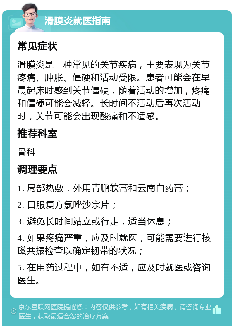 滑膜炎就医指南 常见症状 滑膜炎是一种常见的关节疾病，主要表现为关节疼痛、肿胀、僵硬和活动受限。患者可能会在早晨起床时感到关节僵硬，随着活动的增加，疼痛和僵硬可能会减轻。长时间不活动后再次活动时，关节可能会出现酸痛和不适感。 推荐科室 骨科 调理要点 1. 局部热敷，外用青鹏软膏和云南白药膏； 2. 口服复方氯唑沙宗片； 3. 避免长时间站立或行走，适当休息； 4. 如果疼痛严重，应及时就医，可能需要进行核磁共振检查以确定韧带的状况； 5. 在用药过程中，如有不适，应及时就医或咨询医生。