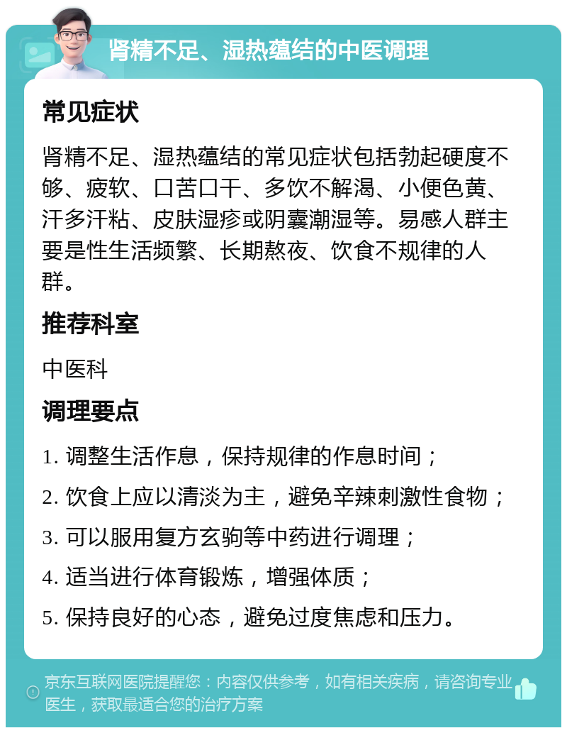 肾精不足、湿热蕴结的中医调理 常见症状 肾精不足、湿热蕴结的常见症状包括勃起硬度不够、疲软、口苦口干、多饮不解渴、小便色黄、汗多汗粘、皮肤湿疹或阴囊潮湿等。易感人群主要是性生活频繁、长期熬夜、饮食不规律的人群。 推荐科室 中医科 调理要点 1. 调整生活作息，保持规律的作息时间； 2. 饮食上应以清淡为主，避免辛辣刺激性食物； 3. 可以服用复方玄驹等中药进行调理； 4. 适当进行体育锻炼，增强体质； 5. 保持良好的心态，避免过度焦虑和压力。