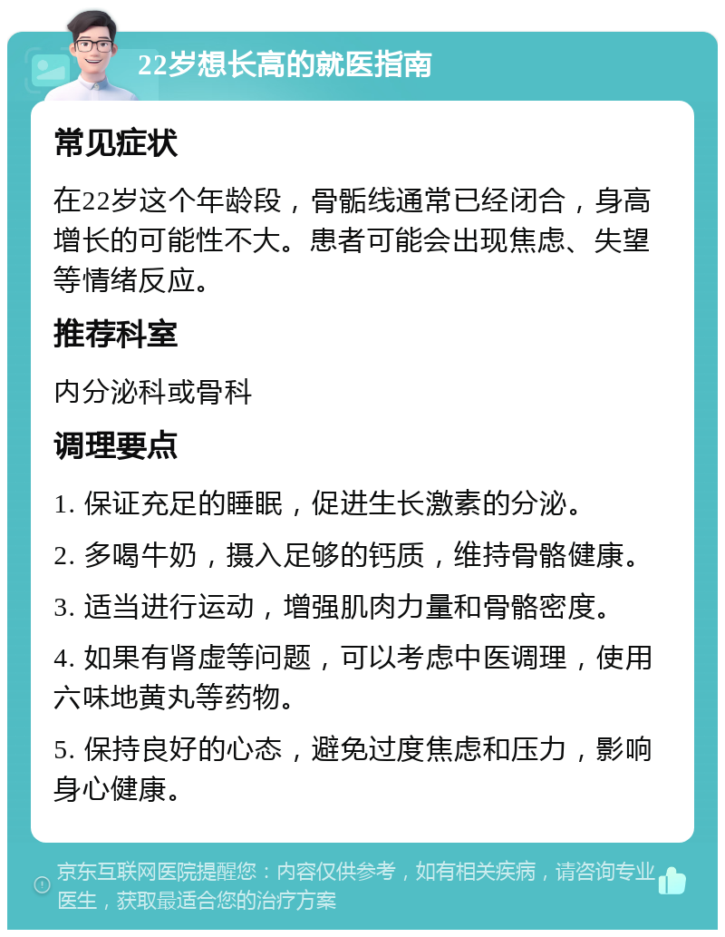 22岁想长高的就医指南 常见症状 在22岁这个年龄段，骨骺线通常已经闭合，身高增长的可能性不大。患者可能会出现焦虑、失望等情绪反应。 推荐科室 内分泌科或骨科 调理要点 1. 保证充足的睡眠，促进生长激素的分泌。 2. 多喝牛奶，摄入足够的钙质，维持骨骼健康。 3. 适当进行运动，增强肌肉力量和骨骼密度。 4. 如果有肾虚等问题，可以考虑中医调理，使用六味地黄丸等药物。 5. 保持良好的心态，避免过度焦虑和压力，影响身心健康。