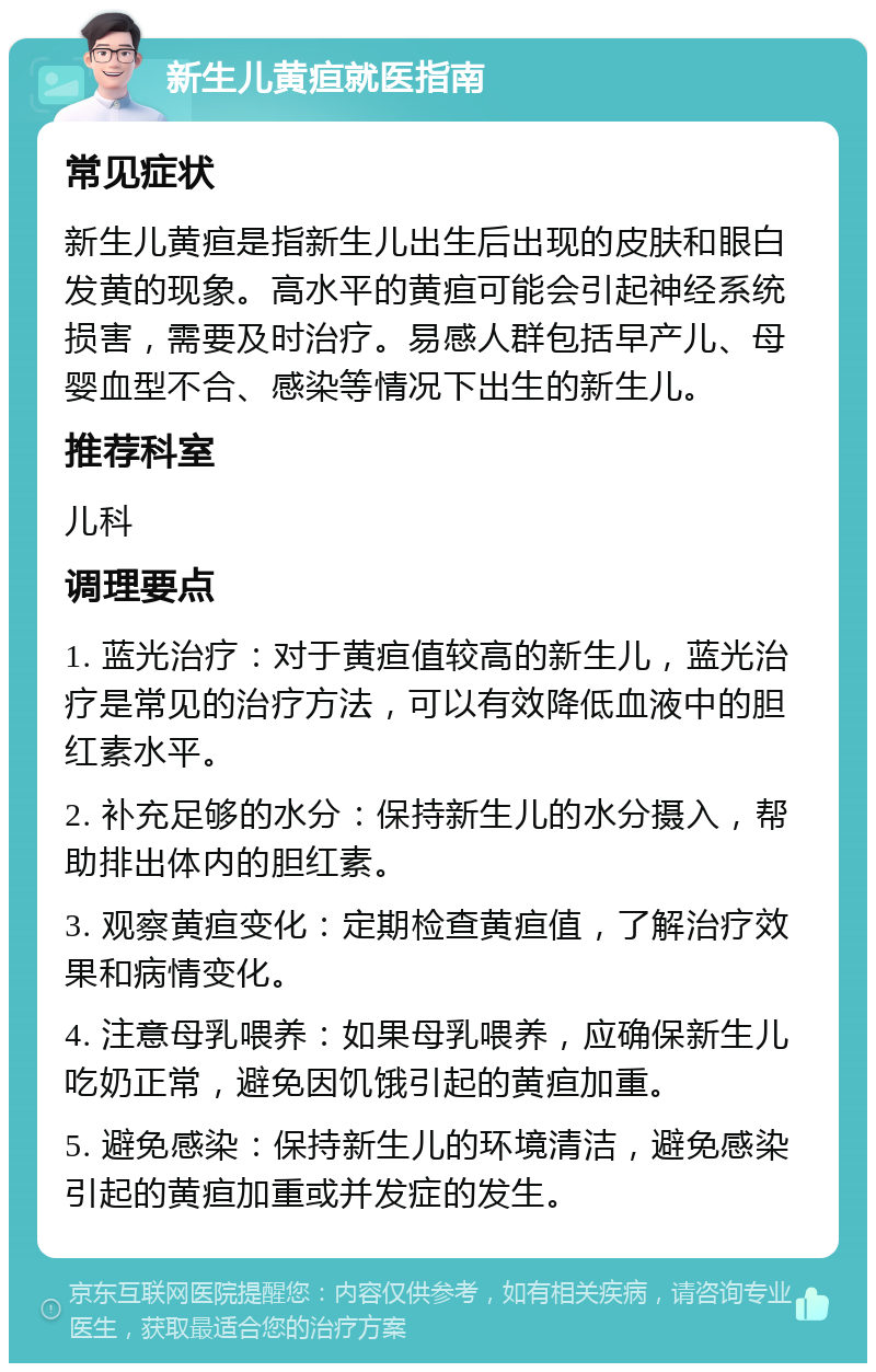 新生儿黄疸就医指南 常见症状 新生儿黄疸是指新生儿出生后出现的皮肤和眼白发黄的现象。高水平的黄疸可能会引起神经系统损害，需要及时治疗。易感人群包括早产儿、母婴血型不合、感染等情况下出生的新生儿。 推荐科室 儿科 调理要点 1. 蓝光治疗：对于黄疸值较高的新生儿，蓝光治疗是常见的治疗方法，可以有效降低血液中的胆红素水平。 2. 补充足够的水分：保持新生儿的水分摄入，帮助排出体内的胆红素。 3. 观察黄疸变化：定期检查黄疸值，了解治疗效果和病情变化。 4. 注意母乳喂养：如果母乳喂养，应确保新生儿吃奶正常，避免因饥饿引起的黄疸加重。 5. 避免感染：保持新生儿的环境清洁，避免感染引起的黄疸加重或并发症的发生。