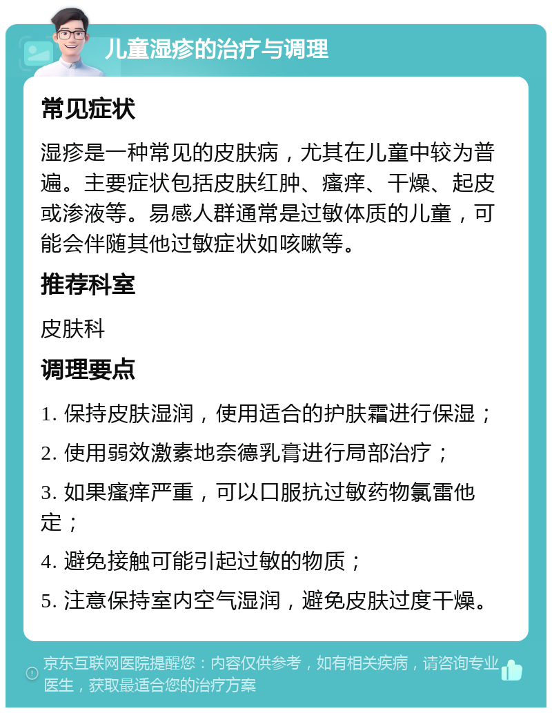 儿童湿疹的治疗与调理 常见症状 湿疹是一种常见的皮肤病，尤其在儿童中较为普遍。主要症状包括皮肤红肿、瘙痒、干燥、起皮或渗液等。易感人群通常是过敏体质的儿童，可能会伴随其他过敏症状如咳嗽等。 推荐科室 皮肤科 调理要点 1. 保持皮肤湿润，使用适合的护肤霜进行保湿； 2. 使用弱效激素地奈德乳膏进行局部治疗； 3. 如果瘙痒严重，可以口服抗过敏药物氯雷他定； 4. 避免接触可能引起过敏的物质； 5. 注意保持室内空气湿润，避免皮肤过度干燥。