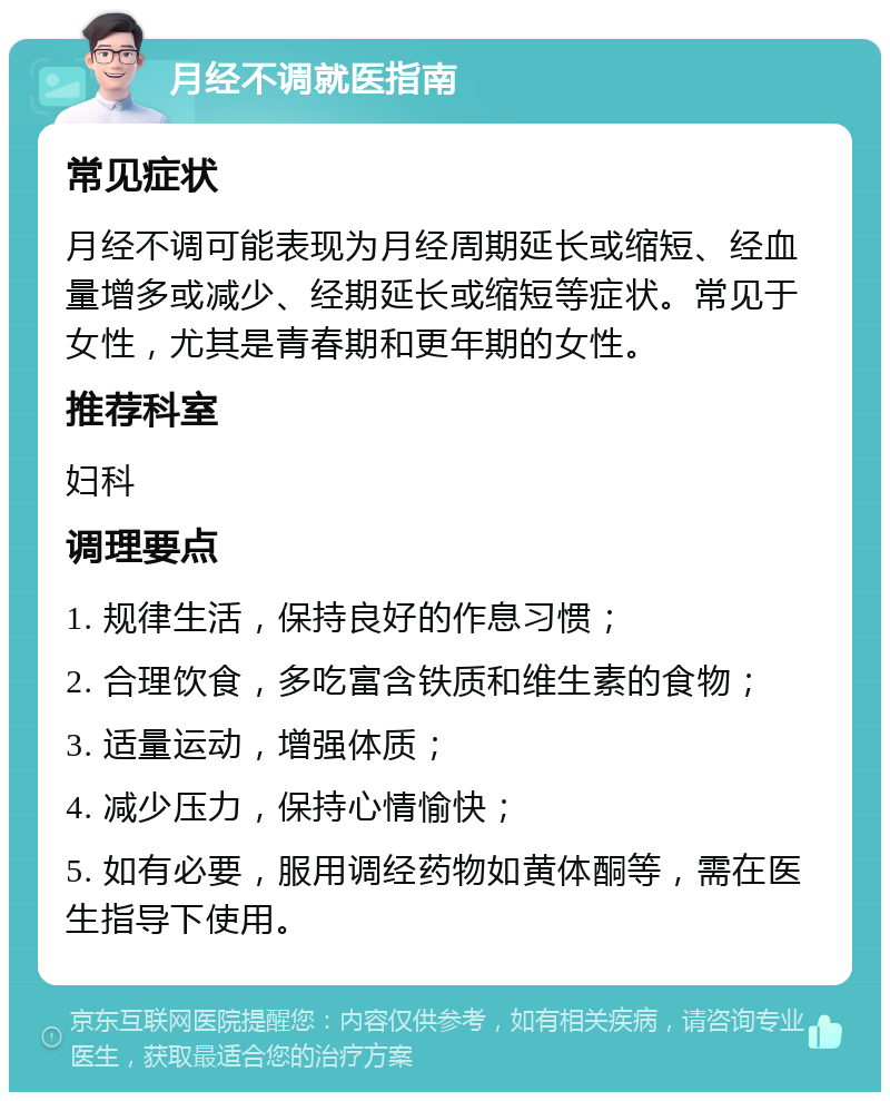 月经不调就医指南 常见症状 月经不调可能表现为月经周期延长或缩短、经血量增多或减少、经期延长或缩短等症状。常见于女性，尤其是青春期和更年期的女性。 推荐科室 妇科 调理要点 1. 规律生活，保持良好的作息习惯； 2. 合理饮食，多吃富含铁质和维生素的食物； 3. 适量运动，增强体质； 4. 减少压力，保持心情愉快； 5. 如有必要，服用调经药物如黄体酮等，需在医生指导下使用。