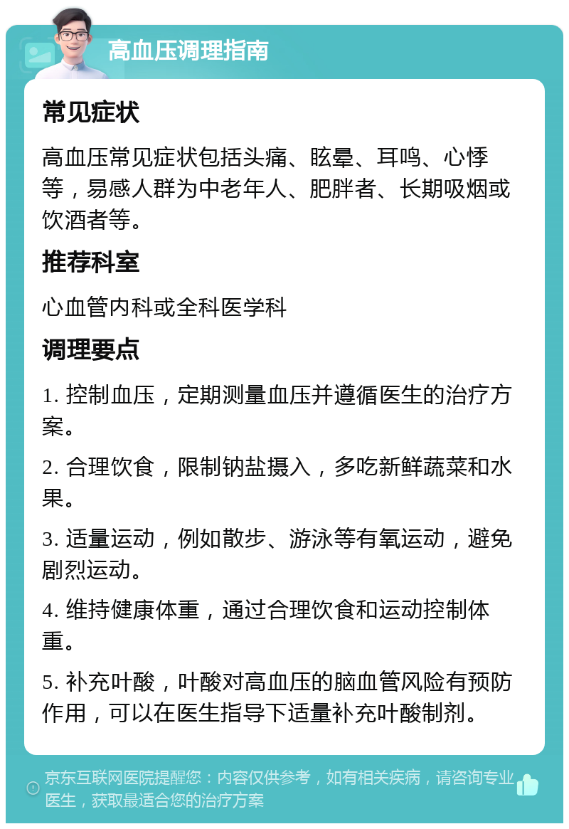 高血压调理指南 常见症状 高血压常见症状包括头痛、眩晕、耳鸣、心悸等，易感人群为中老年人、肥胖者、长期吸烟或饮酒者等。 推荐科室 心血管内科或全科医学科 调理要点 1. 控制血压，定期测量血压并遵循医生的治疗方案。 2. 合理饮食，限制钠盐摄入，多吃新鲜蔬菜和水果。 3. 适量运动，例如散步、游泳等有氧运动，避免剧烈运动。 4. 维持健康体重，通过合理饮食和运动控制体重。 5. 补充叶酸，叶酸对高血压的脑血管风险有预防作用，可以在医生指导下适量补充叶酸制剂。