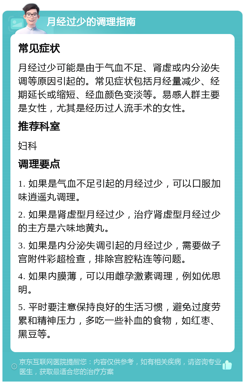 月经过少的调理指南 常见症状 月经过少可能是由于气血不足、肾虚或内分泌失调等原因引起的。常见症状包括月经量减少、经期延长或缩短、经血颜色变淡等。易感人群主要是女性，尤其是经历过人流手术的女性。 推荐科室 妇科 调理要点 1. 如果是气血不足引起的月经过少，可以口服加味逍遥丸调理。 2. 如果是肾虚型月经过少，治疗肾虚型月经过少的主方是六味地黄丸。 3. 如果是内分泌失调引起的月经过少，需要做子宫附件彩超检查，排除宫腔粘连等问题。 4. 如果内膜薄，可以用雌孕激素调理，例如优思明。 5. 平时要注意保持良好的生活习惯，避免过度劳累和精神压力，多吃一些补血的食物，如红枣、黑豆等。