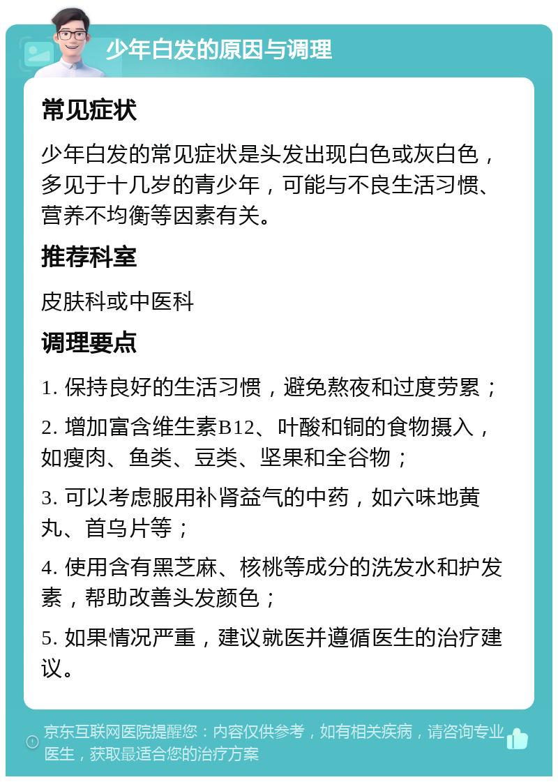 少年白发的原因与调理 常见症状 少年白发的常见症状是头发出现白色或灰白色，多见于十几岁的青少年，可能与不良生活习惯、营养不均衡等因素有关。 推荐科室 皮肤科或中医科 调理要点 1. 保持良好的生活习惯，避免熬夜和过度劳累； 2. 增加富含维生素B12、叶酸和铜的食物摄入，如瘦肉、鱼类、豆类、坚果和全谷物； 3. 可以考虑服用补肾益气的中药，如六味地黄丸、首乌片等； 4. 使用含有黑芝麻、核桃等成分的洗发水和护发素，帮助改善头发颜色； 5. 如果情况严重，建议就医并遵循医生的治疗建议。