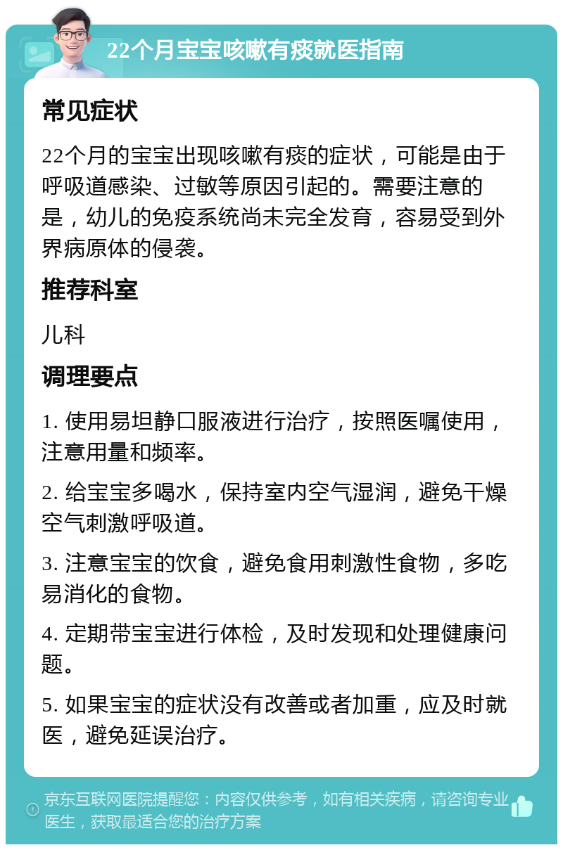 22个月宝宝咳嗽有痰就医指南 常见症状 22个月的宝宝出现咳嗽有痰的症状，可能是由于呼吸道感染、过敏等原因引起的。需要注意的是，幼儿的免疫系统尚未完全发育，容易受到外界病原体的侵袭。 推荐科室 儿科 调理要点 1. 使用易坦静口服液进行治疗，按照医嘱使用，注意用量和频率。 2. 给宝宝多喝水，保持室内空气湿润，避免干燥空气刺激呼吸道。 3. 注意宝宝的饮食，避免食用刺激性食物，多吃易消化的食物。 4. 定期带宝宝进行体检，及时发现和处理健康问题。 5. 如果宝宝的症状没有改善或者加重，应及时就医，避免延误治疗。