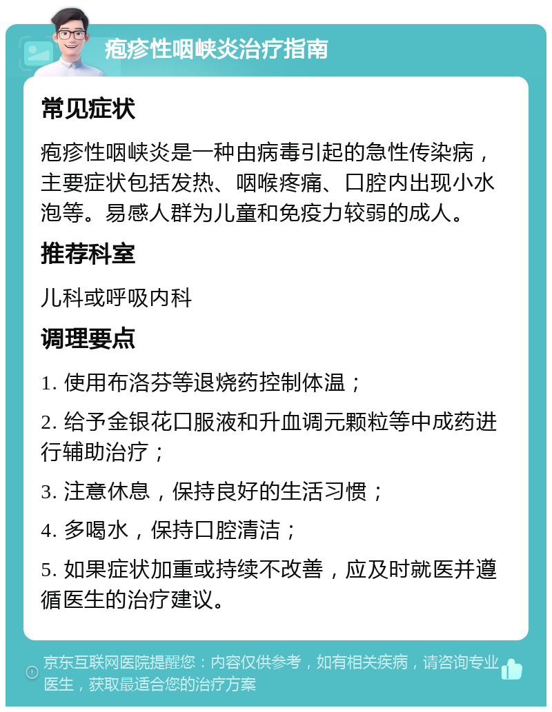 疱疹性咽峡炎治疗指南 常见症状 疱疹性咽峡炎是一种由病毒引起的急性传染病，主要症状包括发热、咽喉疼痛、口腔内出现小水泡等。易感人群为儿童和免疫力较弱的成人。 推荐科室 儿科或呼吸内科 调理要点 1. 使用布洛芬等退烧药控制体温； 2. 给予金银花口服液和升血调元颗粒等中成药进行辅助治疗； 3. 注意休息，保持良好的生活习惯； 4. 多喝水，保持口腔清洁； 5. 如果症状加重或持续不改善，应及时就医并遵循医生的治疗建议。