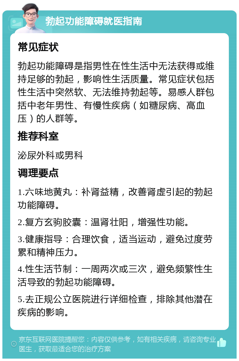 勃起功能障碍就医指南 常见症状 勃起功能障碍是指男性在性生活中无法获得或维持足够的勃起，影响性生活质量。常见症状包括性生活中突然软、无法维持勃起等。易感人群包括中老年男性、有慢性疾病（如糖尿病、高血压）的人群等。 推荐科室 泌尿外科或男科 调理要点 1.六味地黄丸：补肾益精，改善肾虚引起的勃起功能障碍。 2.复方玄驹胶囊：温肾壮阳，增强性功能。 3.健康指导：合理饮食，适当运动，避免过度劳累和精神压力。 4.性生活节制：一周两次或三次，避免频繁性生活导致的勃起功能障碍。 5.去正规公立医院进行详细检查，排除其他潜在疾病的影响。