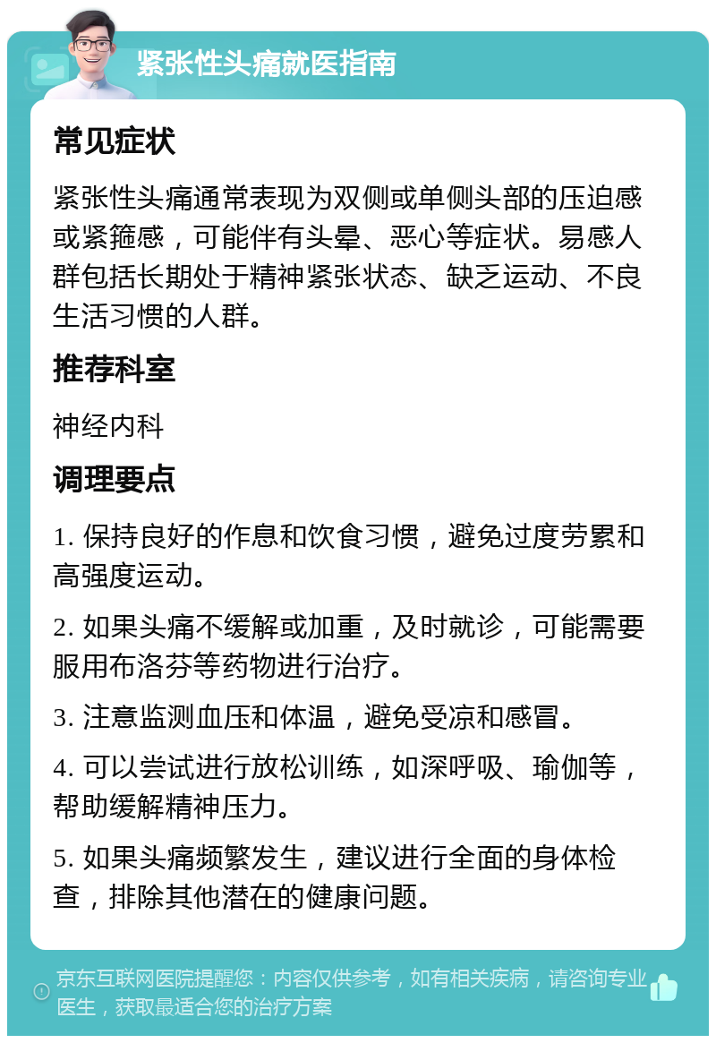 紧张性头痛就医指南 常见症状 紧张性头痛通常表现为双侧或单侧头部的压迫感或紧箍感，可能伴有头晕、恶心等症状。易感人群包括长期处于精神紧张状态、缺乏运动、不良生活习惯的人群。 推荐科室 神经内科 调理要点 1. 保持良好的作息和饮食习惯，避免过度劳累和高强度运动。 2. 如果头痛不缓解或加重，及时就诊，可能需要服用布洛芬等药物进行治疗。 3. 注意监测血压和体温，避免受凉和感冒。 4. 可以尝试进行放松训练，如深呼吸、瑜伽等，帮助缓解精神压力。 5. 如果头痛频繁发生，建议进行全面的身体检查，排除其他潜在的健康问题。