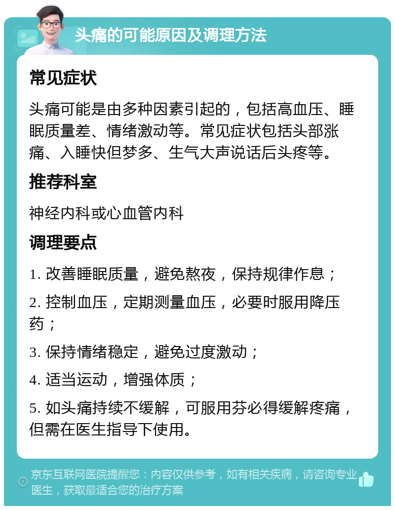 头痛的可能原因及调理方法 常见症状 头痛可能是由多种因素引起的，包括高血压、睡眠质量差、情绪激动等。常见症状包括头部涨痛、入睡快但梦多、生气大声说话后头疼等。 推荐科室 神经内科或心血管内科 调理要点 1. 改善睡眠质量，避免熬夜，保持规律作息； 2. 控制血压，定期测量血压，必要时服用降压药； 3. 保持情绪稳定，避免过度激动； 4. 适当运动，增强体质； 5. 如头痛持续不缓解，可服用芬必得缓解疼痛，但需在医生指导下使用。