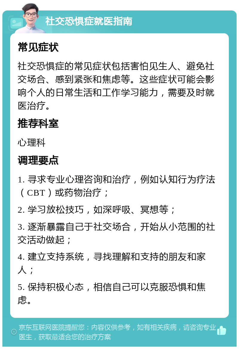 社交恐惧症就医指南 常见症状 社交恐惧症的常见症状包括害怕见生人、避免社交场合、感到紧张和焦虑等。这些症状可能会影响个人的日常生活和工作学习能力，需要及时就医治疗。 推荐科室 心理科 调理要点 1. 寻求专业心理咨询和治疗，例如认知行为疗法（CBT）或药物治疗； 2. 学习放松技巧，如深呼吸、冥想等； 3. 逐渐暴露自己于社交场合，开始从小范围的社交活动做起； 4. 建立支持系统，寻找理解和支持的朋友和家人； 5. 保持积极心态，相信自己可以克服恐惧和焦虑。