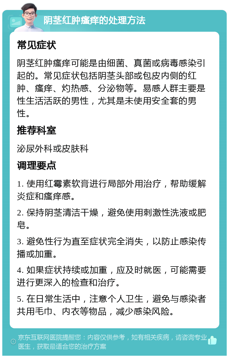 阴茎红肿瘙痒的处理方法 常见症状 阴茎红肿瘙痒可能是由细菌、真菌或病毒感染引起的。常见症状包括阴茎头部或包皮内侧的红肿、瘙痒、灼热感、分泌物等。易感人群主要是性生活活跃的男性，尤其是未使用安全套的男性。 推荐科室 泌尿外科或皮肤科 调理要点 1. 使用红霉素软膏进行局部外用治疗，帮助缓解炎症和瘙痒感。 2. 保持阴茎清洁干燥，避免使用刺激性洗液或肥皂。 3. 避免性行为直至症状完全消失，以防止感染传播或加重。 4. 如果症状持续或加重，应及时就医，可能需要进行更深入的检查和治疗。 5. 在日常生活中，注意个人卫生，避免与感染者共用毛巾、内衣等物品，减少感染风险。