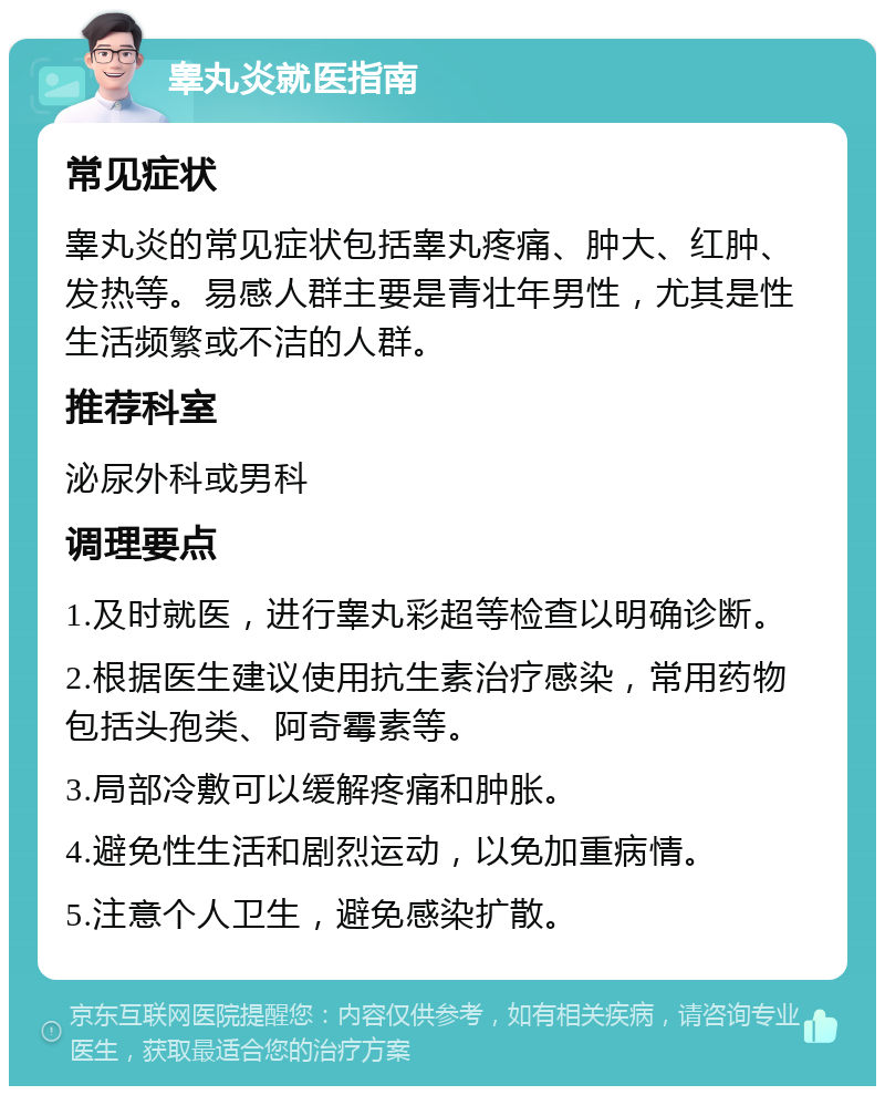 睾丸炎就医指南 常见症状 睾丸炎的常见症状包括睾丸疼痛、肿大、红肿、发热等。易感人群主要是青壮年男性，尤其是性生活频繁或不洁的人群。 推荐科室 泌尿外科或男科 调理要点 1.及时就医，进行睾丸彩超等检查以明确诊断。 2.根据医生建议使用抗生素治疗感染，常用药物包括头孢类、阿奇霉素等。 3.局部冷敷可以缓解疼痛和肿胀。 4.避免性生活和剧烈运动，以免加重病情。 5.注意个人卫生，避免感染扩散。