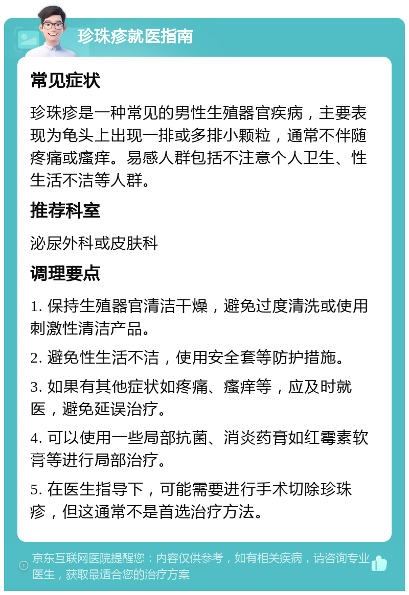 珍珠疹就医指南 常见症状 珍珠疹是一种常见的男性生殖器官疾病，主要表现为龟头上出现一排或多排小颗粒，通常不伴随疼痛或瘙痒。易感人群包括不注意个人卫生、性生活不洁等人群。 推荐科室 泌尿外科或皮肤科 调理要点 1. 保持生殖器官清洁干燥，避免过度清洗或使用刺激性清洁产品。 2. 避免性生活不洁，使用安全套等防护措施。 3. 如果有其他症状如疼痛、瘙痒等，应及时就医，避免延误治疗。 4. 可以使用一些局部抗菌、消炎药膏如红霉素软膏等进行局部治疗。 5. 在医生指导下，可能需要进行手术切除珍珠疹，但这通常不是首选治疗方法。