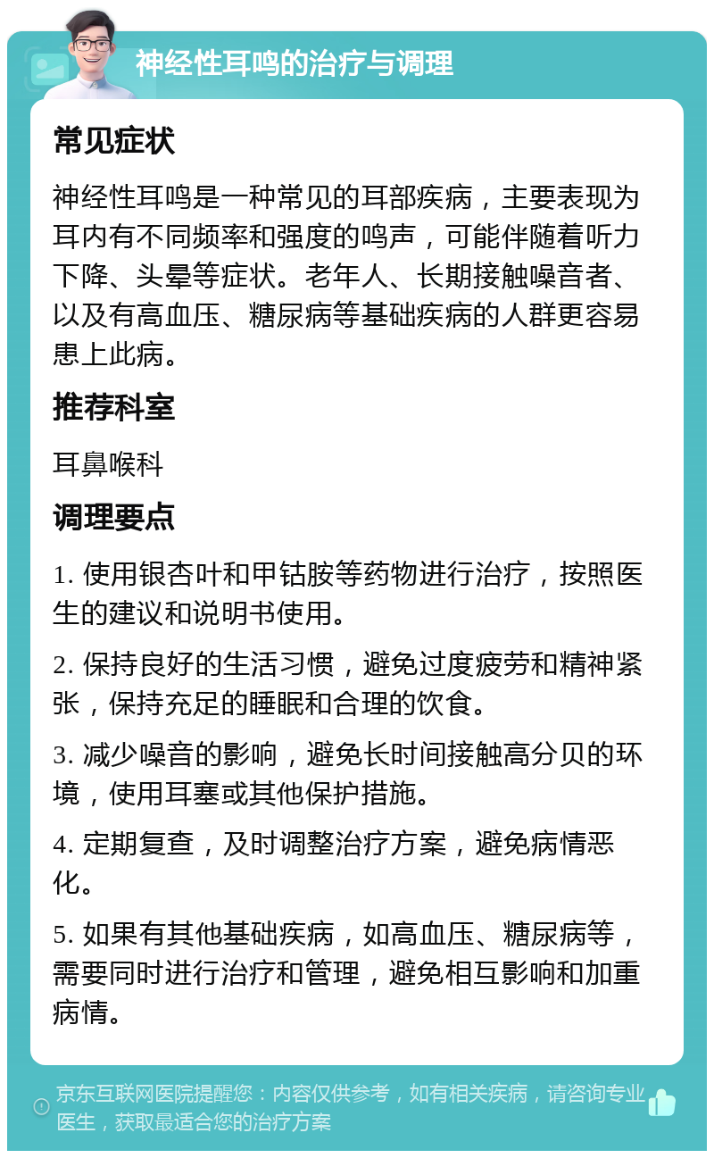 神经性耳鸣的治疗与调理 常见症状 神经性耳鸣是一种常见的耳部疾病，主要表现为耳内有不同频率和强度的鸣声，可能伴随着听力下降、头晕等症状。老年人、长期接触噪音者、以及有高血压、糖尿病等基础疾病的人群更容易患上此病。 推荐科室 耳鼻喉科 调理要点 1. 使用银杏叶和甲钴胺等药物进行治疗，按照医生的建议和说明书使用。 2. 保持良好的生活习惯，避免过度疲劳和精神紧张，保持充足的睡眠和合理的饮食。 3. 减少噪音的影响，避免长时间接触高分贝的环境，使用耳塞或其他保护措施。 4. 定期复查，及时调整治疗方案，避免病情恶化。 5. 如果有其他基础疾病，如高血压、糖尿病等，需要同时进行治疗和管理，避免相互影响和加重病情。