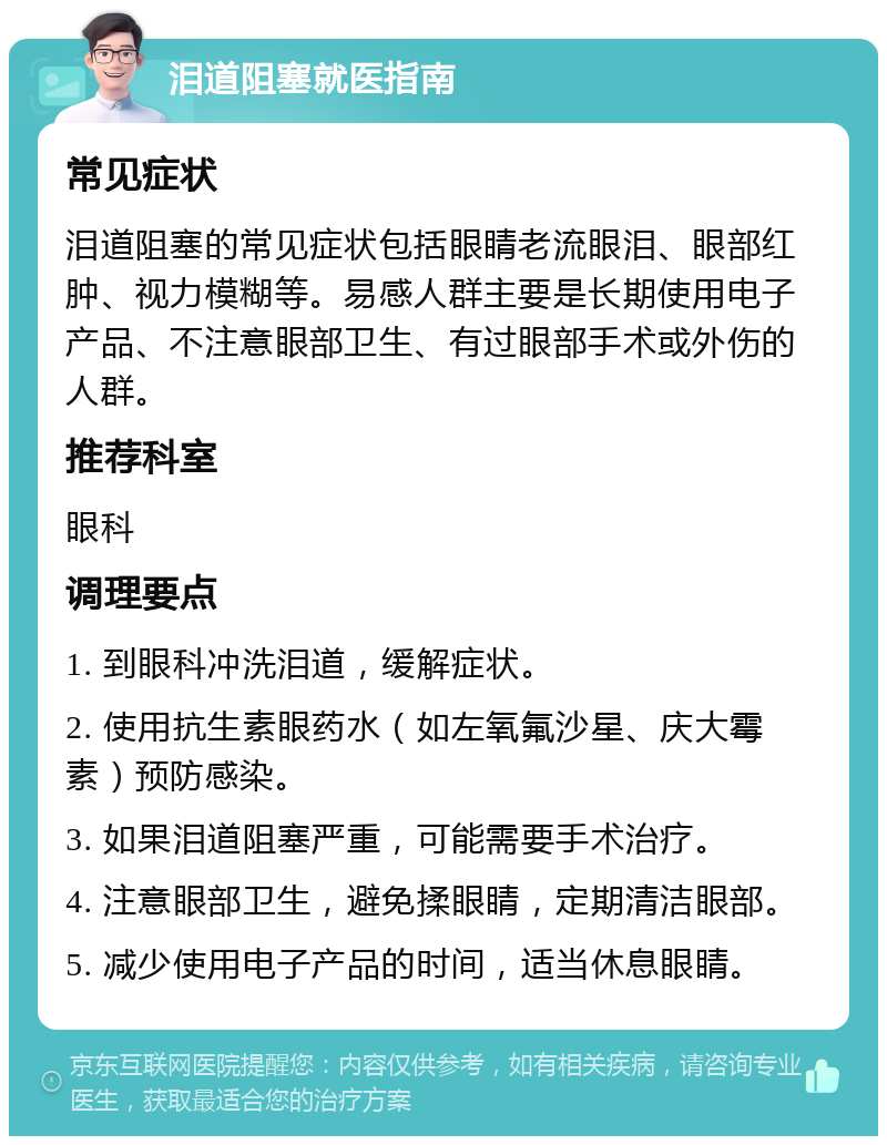 泪道阻塞就医指南 常见症状 泪道阻塞的常见症状包括眼睛老流眼泪、眼部红肿、视力模糊等。易感人群主要是长期使用电子产品、不注意眼部卫生、有过眼部手术或外伤的人群。 推荐科室 眼科 调理要点 1. 到眼科冲洗泪道，缓解症状。 2. 使用抗生素眼药水（如左氧氟沙星、庆大霉素）预防感染。 3. 如果泪道阻塞严重，可能需要手术治疗。 4. 注意眼部卫生，避免揉眼睛，定期清洁眼部。 5. 减少使用电子产品的时间，适当休息眼睛。