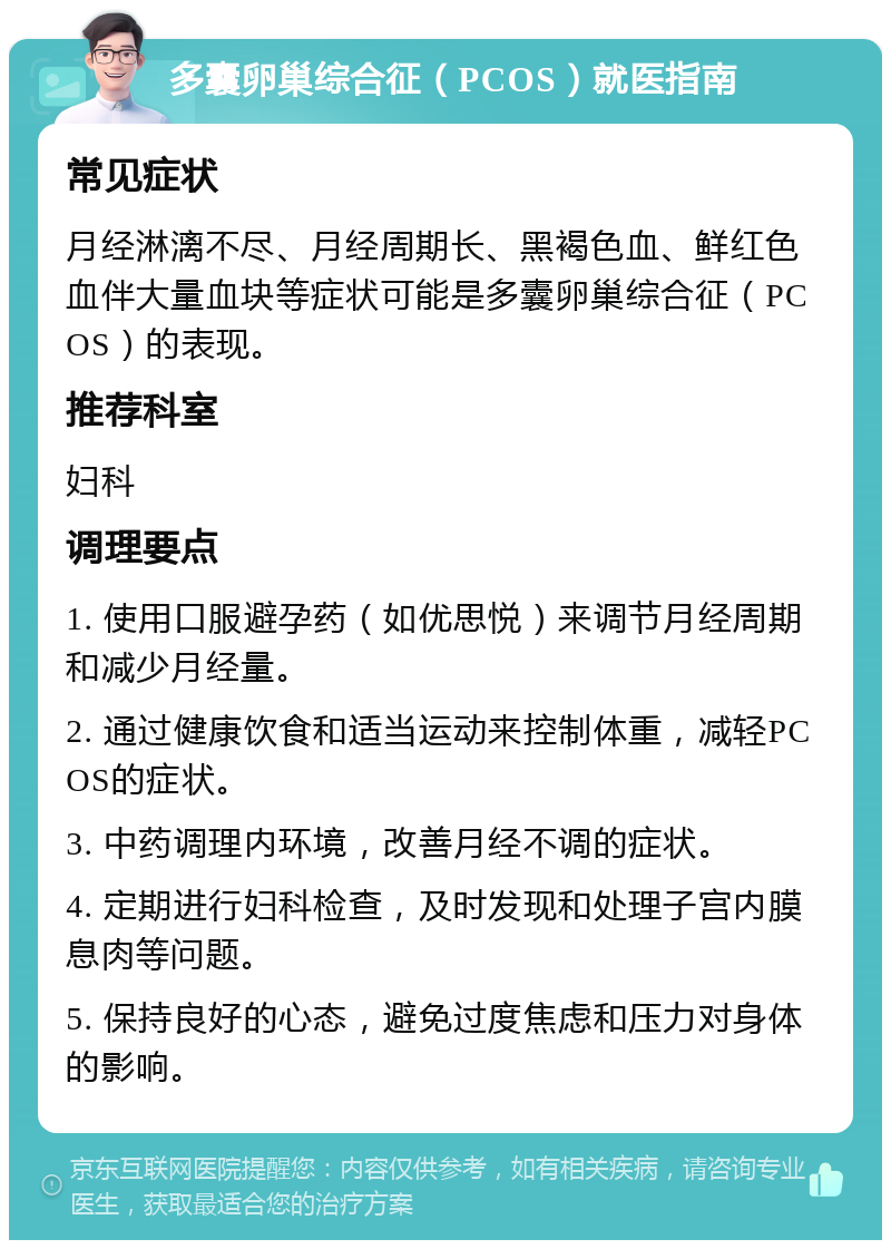 多囊卵巢综合征（PCOS）就医指南 常见症状 月经淋漓不尽、月经周期长、黑褐色血、鲜红色血伴大量血块等症状可能是多囊卵巢综合征（PCOS）的表现。 推荐科室 妇科 调理要点 1. 使用口服避孕药（如优思悦）来调节月经周期和减少月经量。 2. 通过健康饮食和适当运动来控制体重，减轻PCOS的症状。 3. 中药调理内环境，改善月经不调的症状。 4. 定期进行妇科检查，及时发现和处理子宫内膜息肉等问题。 5. 保持良好的心态，避免过度焦虑和压力对身体的影响。