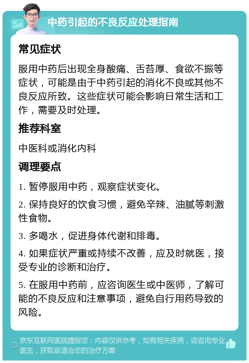 中药引起的不良反应处理指南 常见症状 服用中药后出现全身酸痛、舌苔厚、食欲不振等症状，可能是由于中药引起的消化不良或其他不良反应所致。这些症状可能会影响日常生活和工作，需要及时处理。 推荐科室 中医科或消化内科 调理要点 1. 暂停服用中药，观察症状变化。 2. 保持良好的饮食习惯，避免辛辣、油腻等刺激性食物。 3. 多喝水，促进身体代谢和排毒。 4. 如果症状严重或持续不改善，应及时就医，接受专业的诊断和治疗。 5. 在服用中药前，应咨询医生或中医师，了解可能的不良反应和注意事项，避免自行用药导致的风险。