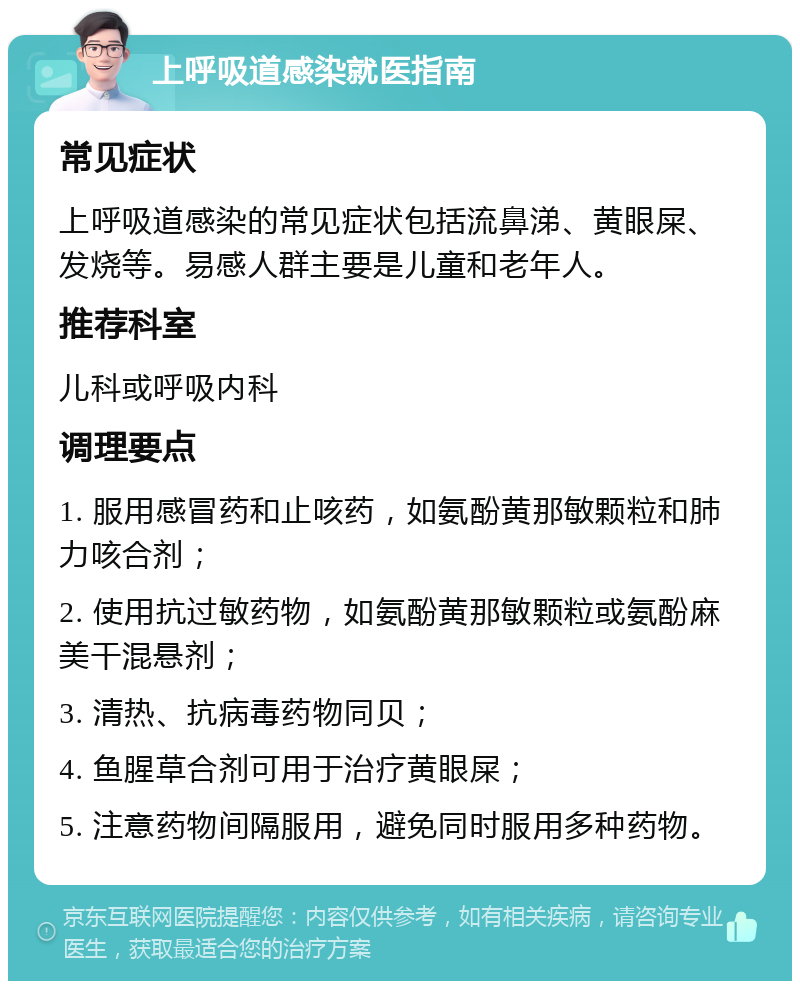 上呼吸道感染就医指南 常见症状 上呼吸道感染的常见症状包括流鼻涕、黄眼屎、发烧等。易感人群主要是儿童和老年人。 推荐科室 儿科或呼吸内科 调理要点 1. 服用感冒药和止咳药，如氨酚黄那敏颗粒和肺力咳合剂； 2. 使用抗过敏药物，如氨酚黄那敏颗粒或氨酚麻美干混悬剂； 3. 清热、抗病毒药物同贝； 4. 鱼腥草合剂可用于治疗黄眼屎； 5. 注意药物间隔服用，避免同时服用多种药物。