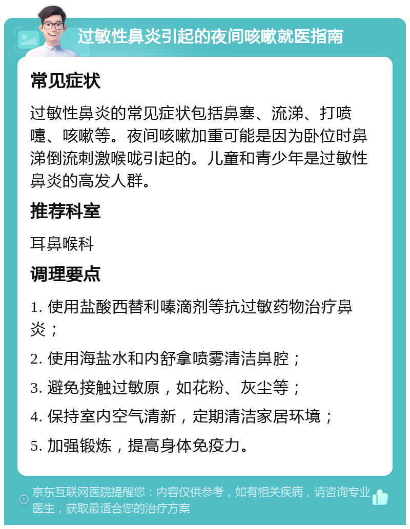 过敏性鼻炎引起的夜间咳嗽就医指南 常见症状 过敏性鼻炎的常见症状包括鼻塞、流涕、打喷嚏、咳嗽等。夜间咳嗽加重可能是因为卧位时鼻涕倒流刺激喉咙引起的。儿童和青少年是过敏性鼻炎的高发人群。 推荐科室 耳鼻喉科 调理要点 1. 使用盐酸西替利嗪滴剂等抗过敏药物治疗鼻炎； 2. 使用海盐水和内舒拿喷雾清洁鼻腔； 3. 避免接触过敏原，如花粉、灰尘等； 4. 保持室内空气清新，定期清洁家居环境； 5. 加强锻炼，提高身体免疫力。