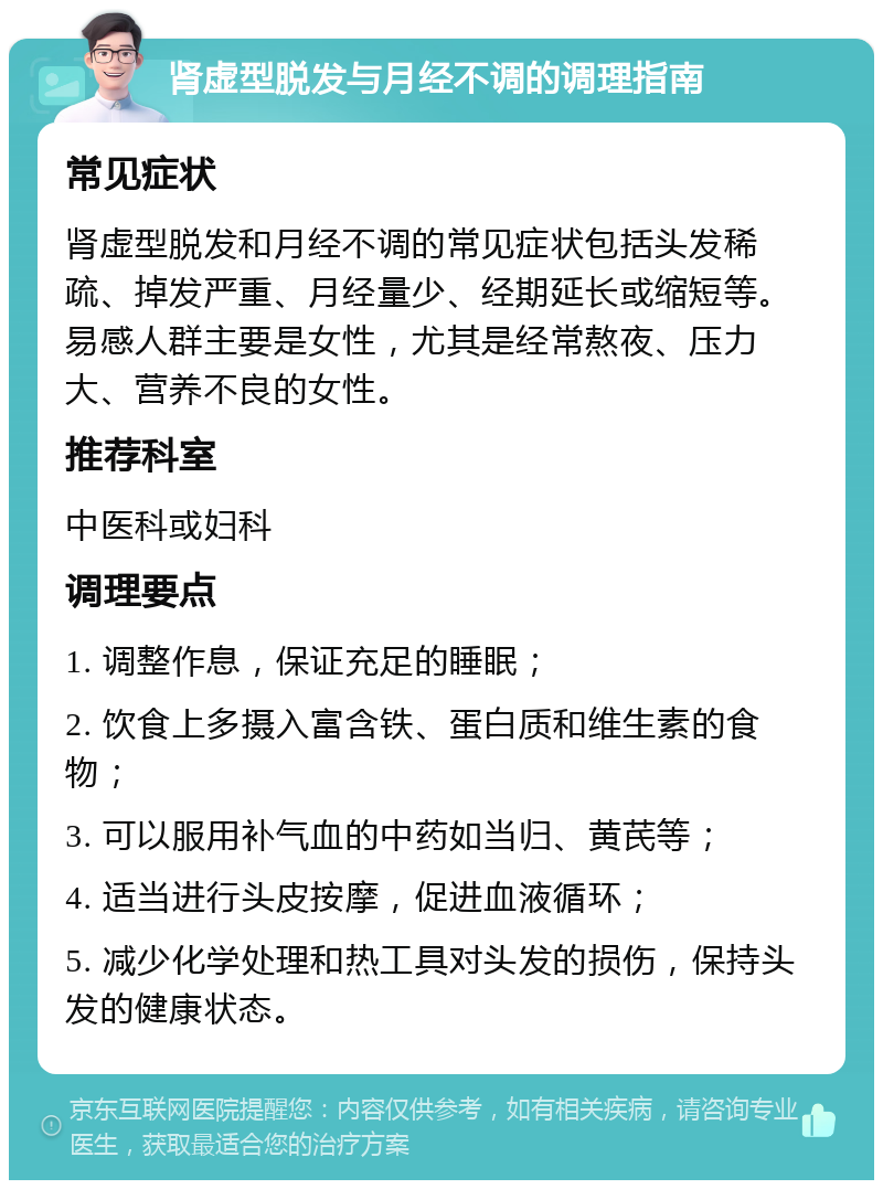 肾虚型脱发与月经不调的调理指南 常见症状 肾虚型脱发和月经不调的常见症状包括头发稀疏、掉发严重、月经量少、经期延长或缩短等。易感人群主要是女性，尤其是经常熬夜、压力大、营养不良的女性。 推荐科室 中医科或妇科 调理要点 1. 调整作息，保证充足的睡眠； 2. 饮食上多摄入富含铁、蛋白质和维生素的食物； 3. 可以服用补气血的中药如当归、黄芪等； 4. 适当进行头皮按摩，促进血液循环； 5. 减少化学处理和热工具对头发的损伤，保持头发的健康状态。