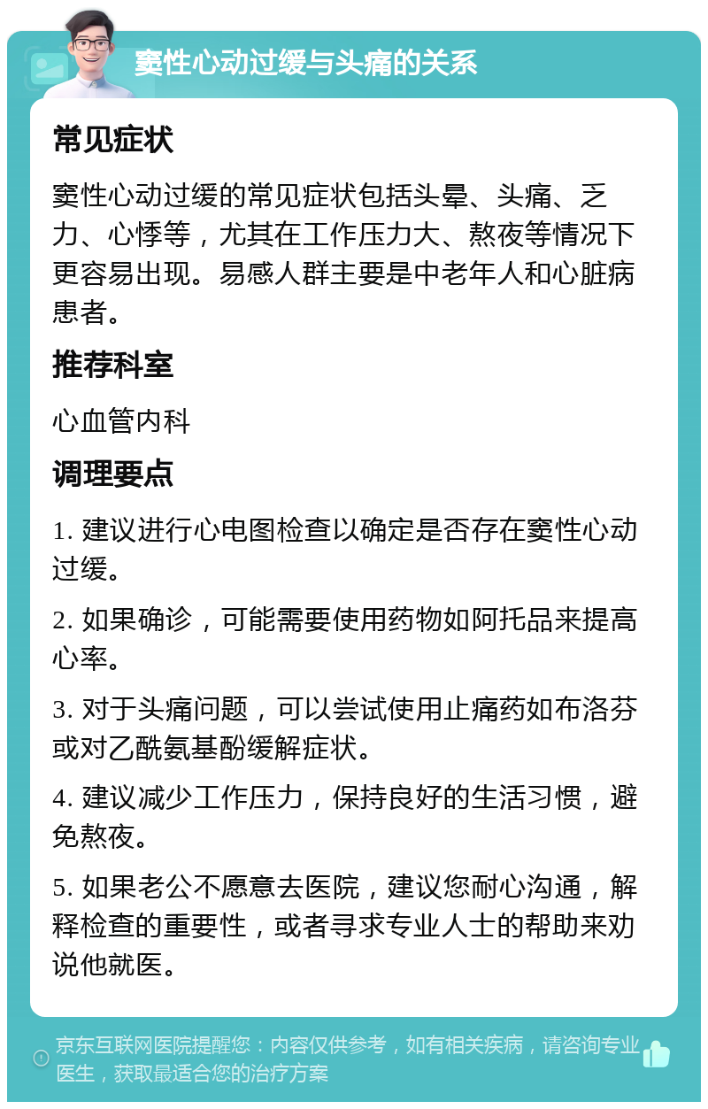 窦性心动过缓与头痛的关系 常见症状 窦性心动过缓的常见症状包括头晕、头痛、乏力、心悸等，尤其在工作压力大、熬夜等情况下更容易出现。易感人群主要是中老年人和心脏病患者。 推荐科室 心血管内科 调理要点 1. 建议进行心电图检查以确定是否存在窦性心动过缓。 2. 如果确诊，可能需要使用药物如阿托品来提高心率。 3. 对于头痛问题，可以尝试使用止痛药如布洛芬或对乙酰氨基酚缓解症状。 4. 建议减少工作压力，保持良好的生活习惯，避免熬夜。 5. 如果老公不愿意去医院，建议您耐心沟通，解释检查的重要性，或者寻求专业人士的帮助来劝说他就医。