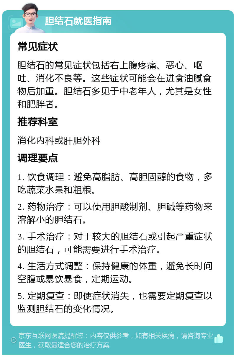 胆结石就医指南 常见症状 胆结石的常见症状包括右上腹疼痛、恶心、呕吐、消化不良等。这些症状可能会在进食油腻食物后加重。胆结石多见于中老年人，尤其是女性和肥胖者。 推荐科室 消化内科或肝胆外科 调理要点 1. 饮食调理：避免高脂肪、高胆固醇的食物，多吃蔬菜水果和粗粮。 2. 药物治疗：可以使用胆酸制剂、胆碱等药物来溶解小的胆结石。 3. 手术治疗：对于较大的胆结石或引起严重症状的胆结石，可能需要进行手术治疗。 4. 生活方式调整：保持健康的体重，避免长时间空腹或暴饮暴食，定期运动。 5. 定期复查：即使症状消失，也需要定期复查以监测胆结石的变化情况。