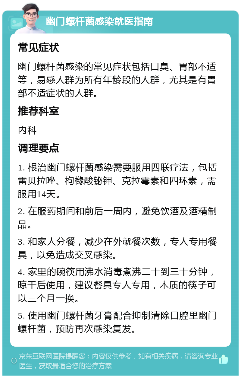 幽门螺杆菌感染就医指南 常见症状 幽门螺杆菌感染的常见症状包括口臭、胃部不适等，易感人群为所有年龄段的人群，尤其是有胃部不适症状的人群。 推荐科室 内科 调理要点 1. 根治幽门螺杆菌感染需要服用四联疗法，包括雷贝拉唑、枸橼酸铋钾、克拉霉素和四环素，需服用14天。 2. 在服药期间和前后一周内，避免饮酒及酒精制品。 3. 和家人分餐，减少在外就餐次数，专人专用餐具，以免造成交叉感染。 4. 家里的碗筷用沸水消毒煮沸二十到三十分钟，晾干后使用，建议餐具专人专用，木质的筷子可以三个月一换。 5. 使用幽门螺杆菌牙膏配合抑制清除口腔里幽门螺杆菌，预防再次感染复发。