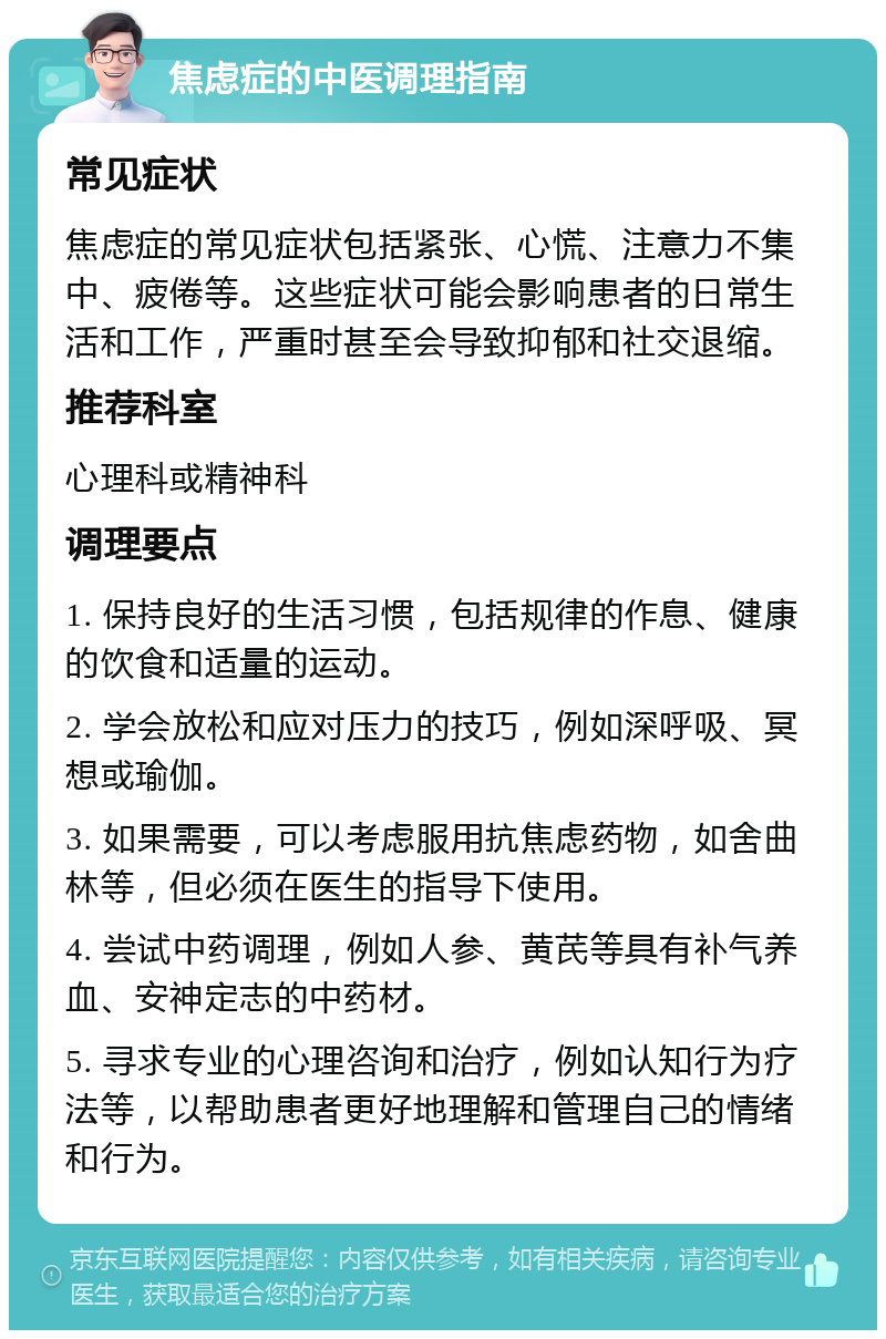 焦虑症的中医调理指南 常见症状 焦虑症的常见症状包括紧张、心慌、注意力不集中、疲倦等。这些症状可能会影响患者的日常生活和工作，严重时甚至会导致抑郁和社交退缩。 推荐科室 心理科或精神科 调理要点 1. 保持良好的生活习惯，包括规律的作息、健康的饮食和适量的运动。 2. 学会放松和应对压力的技巧，例如深呼吸、冥想或瑜伽。 3. 如果需要，可以考虑服用抗焦虑药物，如舍曲林等，但必须在医生的指导下使用。 4. 尝试中药调理，例如人参、黄芪等具有补气养血、安神定志的中药材。 5. 寻求专业的心理咨询和治疗，例如认知行为疗法等，以帮助患者更好地理解和管理自己的情绪和行为。