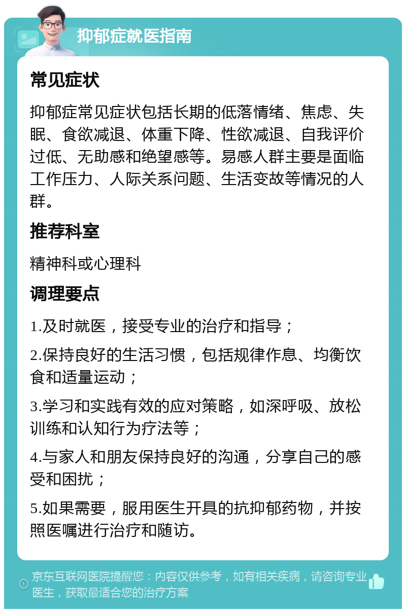 抑郁症就医指南 常见症状 抑郁症常见症状包括长期的低落情绪、焦虑、失眠、食欲减退、体重下降、性欲减退、自我评价过低、无助感和绝望感等。易感人群主要是面临工作压力、人际关系问题、生活变故等情况的人群。 推荐科室 精神科或心理科 调理要点 1.及时就医，接受专业的治疗和指导； 2.保持良好的生活习惯，包括规律作息、均衡饮食和适量运动； 3.学习和实践有效的应对策略，如深呼吸、放松训练和认知行为疗法等； 4.与家人和朋友保持良好的沟通，分享自己的感受和困扰； 5.如果需要，服用医生开具的抗抑郁药物，并按照医嘱进行治疗和随访。