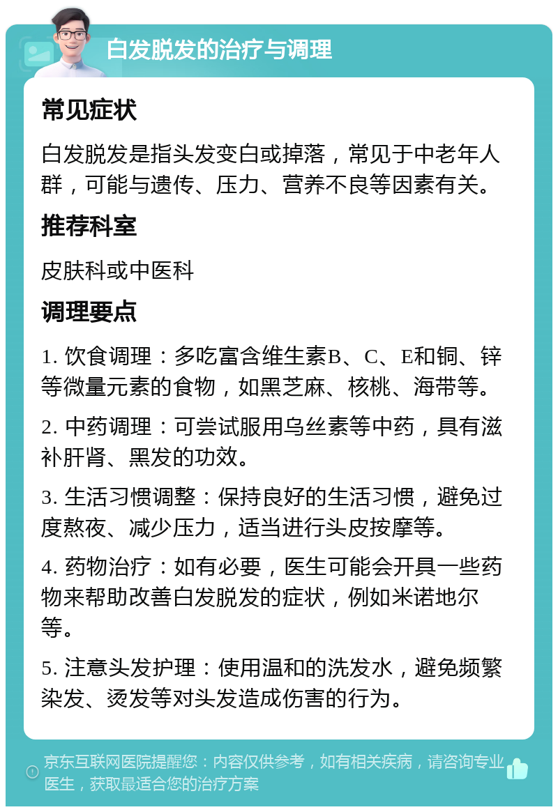 白发脱发的治疗与调理 常见症状 白发脱发是指头发变白或掉落，常见于中老年人群，可能与遗传、压力、营养不良等因素有关。 推荐科室 皮肤科或中医科 调理要点 1. 饮食调理：多吃富含维生素B、C、E和铜、锌等微量元素的食物，如黑芝麻、核桃、海带等。 2. 中药调理：可尝试服用乌丝素等中药，具有滋补肝肾、黑发的功效。 3. 生活习惯调整：保持良好的生活习惯，避免过度熬夜、减少压力，适当进行头皮按摩等。 4. 药物治疗：如有必要，医生可能会开具一些药物来帮助改善白发脱发的症状，例如米诺地尔等。 5. 注意头发护理：使用温和的洗发水，避免频繁染发、烫发等对头发造成伤害的行为。