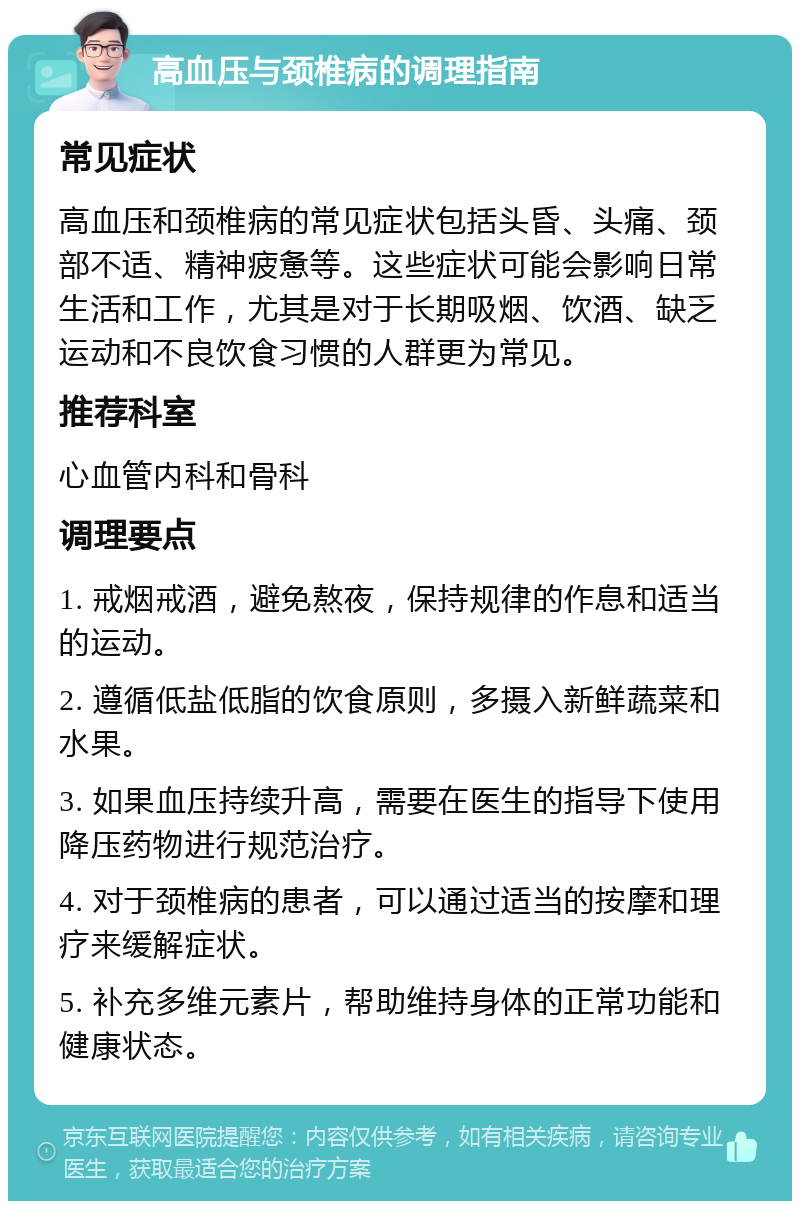 高血压与颈椎病的调理指南 常见症状 高血压和颈椎病的常见症状包括头昏、头痛、颈部不适、精神疲惫等。这些症状可能会影响日常生活和工作，尤其是对于长期吸烟、饮酒、缺乏运动和不良饮食习惯的人群更为常见。 推荐科室 心血管内科和骨科 调理要点 1. 戒烟戒酒，避免熬夜，保持规律的作息和适当的运动。 2. 遵循低盐低脂的饮食原则，多摄入新鲜蔬菜和水果。 3. 如果血压持续升高，需要在医生的指导下使用降压药物进行规范治疗。 4. 对于颈椎病的患者，可以通过适当的按摩和理疗来缓解症状。 5. 补充多维元素片，帮助维持身体的正常功能和健康状态。