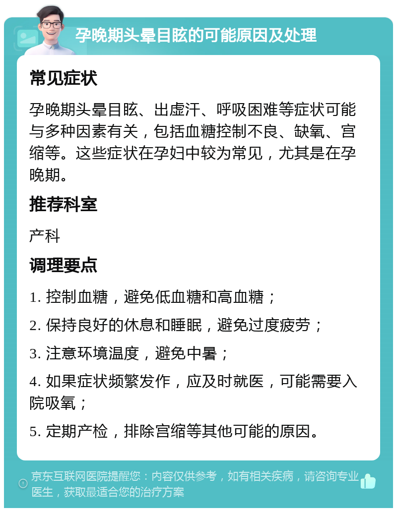 孕晚期头晕目眩的可能原因及处理 常见症状 孕晚期头晕目眩、出虚汗、呼吸困难等症状可能与多种因素有关，包括血糖控制不良、缺氧、宫缩等。这些症状在孕妇中较为常见，尤其是在孕晚期。 推荐科室 产科 调理要点 1. 控制血糖，避免低血糖和高血糖； 2. 保持良好的休息和睡眠，避免过度疲劳； 3. 注意环境温度，避免中暑； 4. 如果症状频繁发作，应及时就医，可能需要入院吸氧； 5. 定期产检，排除宫缩等其他可能的原因。