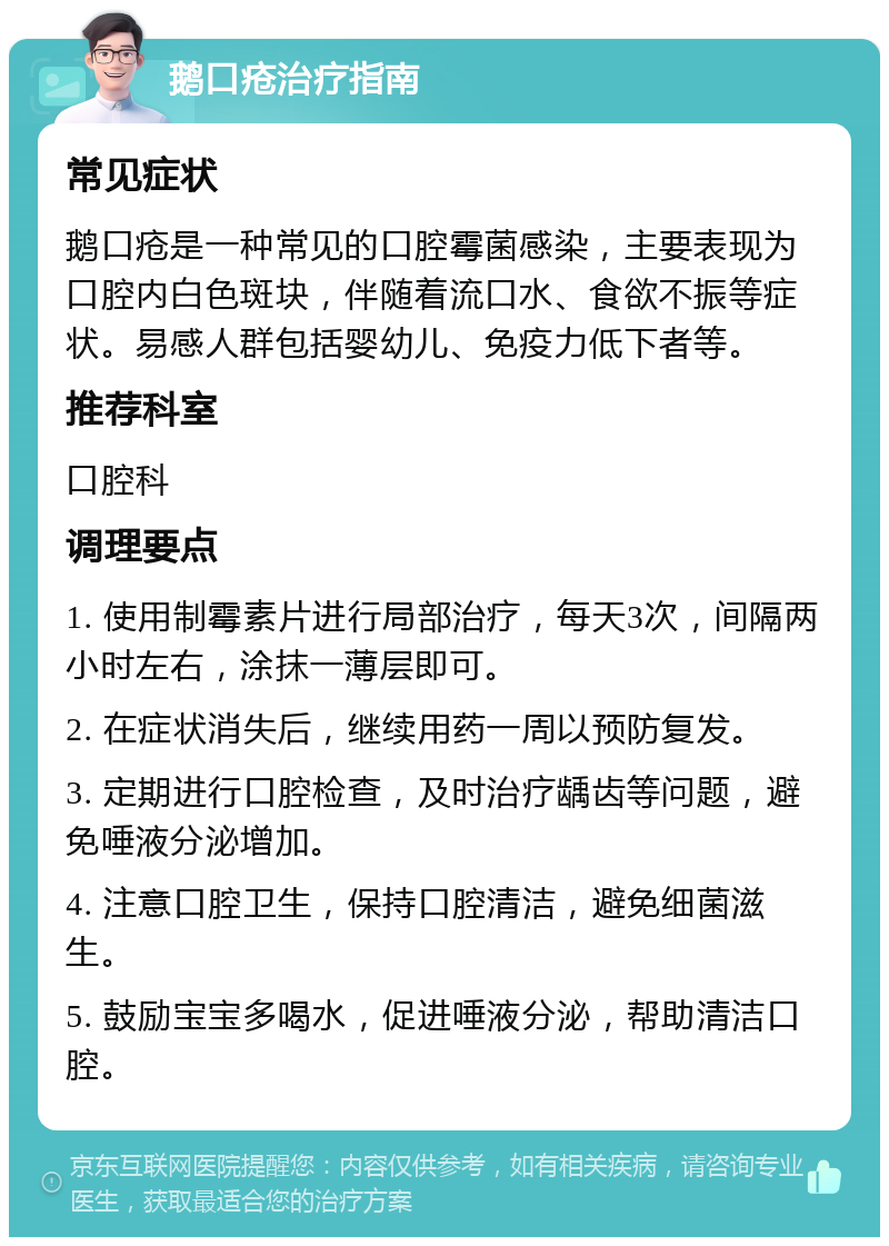 鹅口疮治疗指南 常见症状 鹅口疮是一种常见的口腔霉菌感染，主要表现为口腔内白色斑块，伴随着流口水、食欲不振等症状。易感人群包括婴幼儿、免疫力低下者等。 推荐科室 口腔科 调理要点 1. 使用制霉素片进行局部治疗，每天3次，间隔两小时左右，涂抹一薄层即可。 2. 在症状消失后，继续用药一周以预防复发。 3. 定期进行口腔检查，及时治疗龋齿等问题，避免唾液分泌增加。 4. 注意口腔卫生，保持口腔清洁，避免细菌滋生。 5. 鼓励宝宝多喝水，促进唾液分泌，帮助清洁口腔。