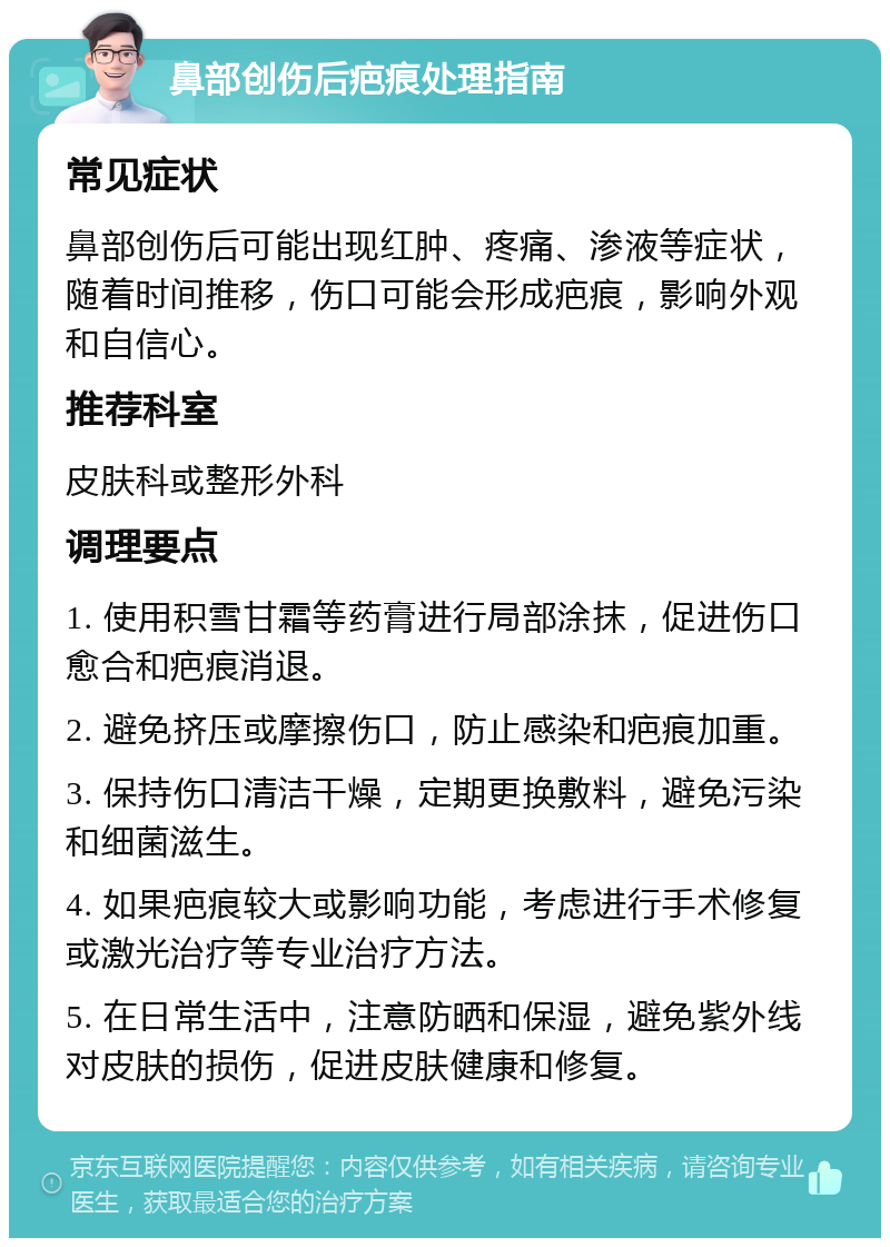 鼻部创伤后疤痕处理指南 常见症状 鼻部创伤后可能出现红肿、疼痛、渗液等症状，随着时间推移，伤口可能会形成疤痕，影响外观和自信心。 推荐科室 皮肤科或整形外科 调理要点 1. 使用积雪甘霜等药膏进行局部涂抹，促进伤口愈合和疤痕消退。 2. 避免挤压或摩擦伤口，防止感染和疤痕加重。 3. 保持伤口清洁干燥，定期更换敷料，避免污染和细菌滋生。 4. 如果疤痕较大或影响功能，考虑进行手术修复或激光治疗等专业治疗方法。 5. 在日常生活中，注意防晒和保湿，避免紫外线对皮肤的损伤，促进皮肤健康和修复。