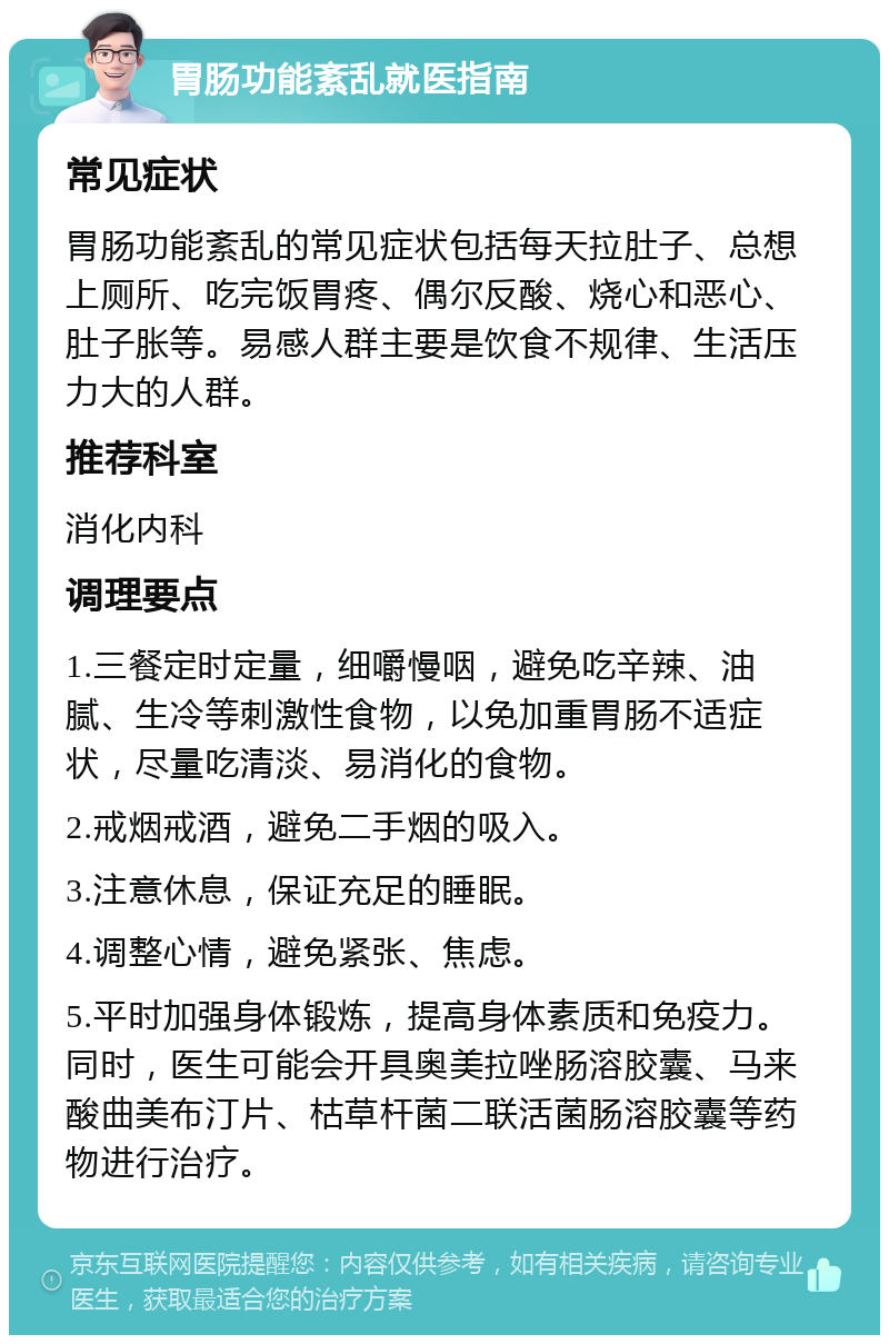 胃肠功能紊乱就医指南 常见症状 胃肠功能紊乱的常见症状包括每天拉肚子、总想上厕所、吃完饭胃疼、偶尔反酸、烧心和恶心、肚子胀等。易感人群主要是饮食不规律、生活压力大的人群。 推荐科室 消化内科 调理要点 1.三餐定时定量，细嚼慢咽，避免吃辛辣、油腻、生冷等刺激性食物，以免加重胃肠不适症状，尽量吃清淡、易消化的食物。 2.戒烟戒酒，避免二手烟的吸入。 3.注意休息，保证充足的睡眠。 4.调整心情，避免紧张、焦虑。 5.平时加强身体锻炼，提高身体素质和免疫力。同时，医生可能会开具奥美拉唑肠溶胶囊、马来酸曲美布汀片、枯草杆菌二联活菌肠溶胶囊等药物进行治疗。