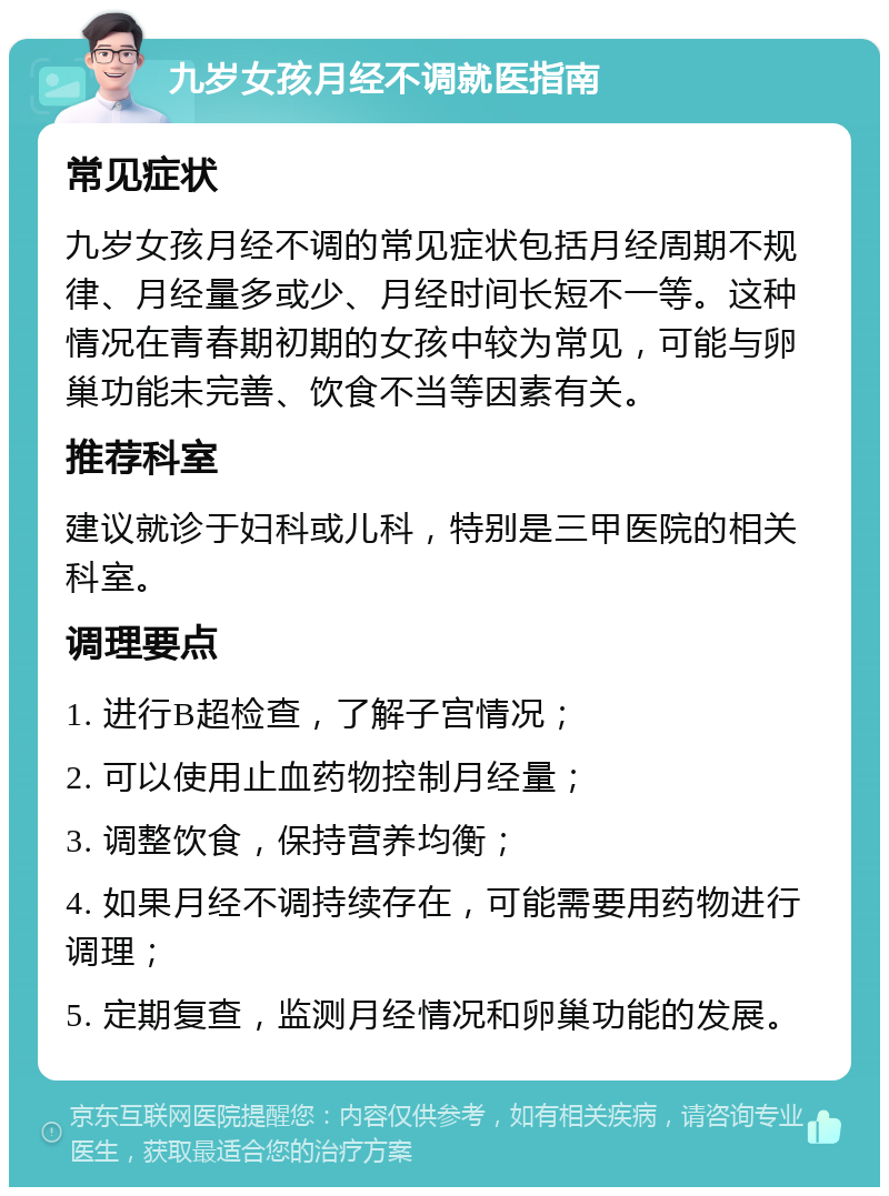 九岁女孩月经不调就医指南 常见症状 九岁女孩月经不调的常见症状包括月经周期不规律、月经量多或少、月经时间长短不一等。这种情况在青春期初期的女孩中较为常见，可能与卵巢功能未完善、饮食不当等因素有关。 推荐科室 建议就诊于妇科或儿科，特别是三甲医院的相关科室。 调理要点 1. 进行B超检查，了解子宫情况； 2. 可以使用止血药物控制月经量； 3. 调整饮食，保持营养均衡； 4. 如果月经不调持续存在，可能需要用药物进行调理； 5. 定期复查，监测月经情况和卵巢功能的发展。