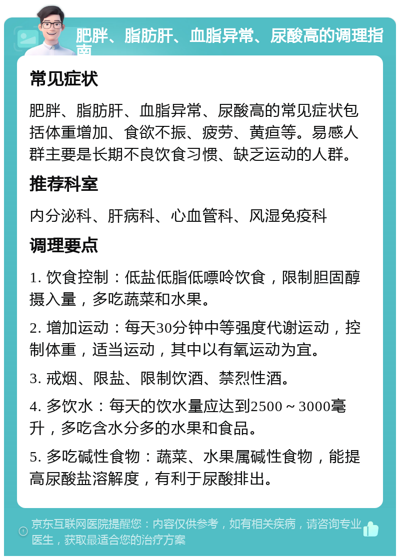 肥胖、脂肪肝、血脂异常、尿酸高的调理指南 常见症状 肥胖、脂肪肝、血脂异常、尿酸高的常见症状包括体重增加、食欲不振、疲劳、黄疸等。易感人群主要是长期不良饮食习惯、缺乏运动的人群。 推荐科室 内分泌科、肝病科、心血管科、风湿免疫科 调理要点 1. 饮食控制：低盐低脂低嘌呤饮食，限制胆固醇摄入量，多吃蔬菜和水果。 2. 增加运动：每天30分钟中等强度代谢运动，控制体重，适当运动，其中以有氧运动为宜。 3. 戒烟、限盐、限制饮酒、禁烈性酒。 4. 多饮水：每天的饮水量应达到2500～3000毫升，多吃含水分多的水果和食品。 5. 多吃碱性食物：蔬菜、水果属碱性食物，能提高尿酸盐溶解度，有利于尿酸排出。