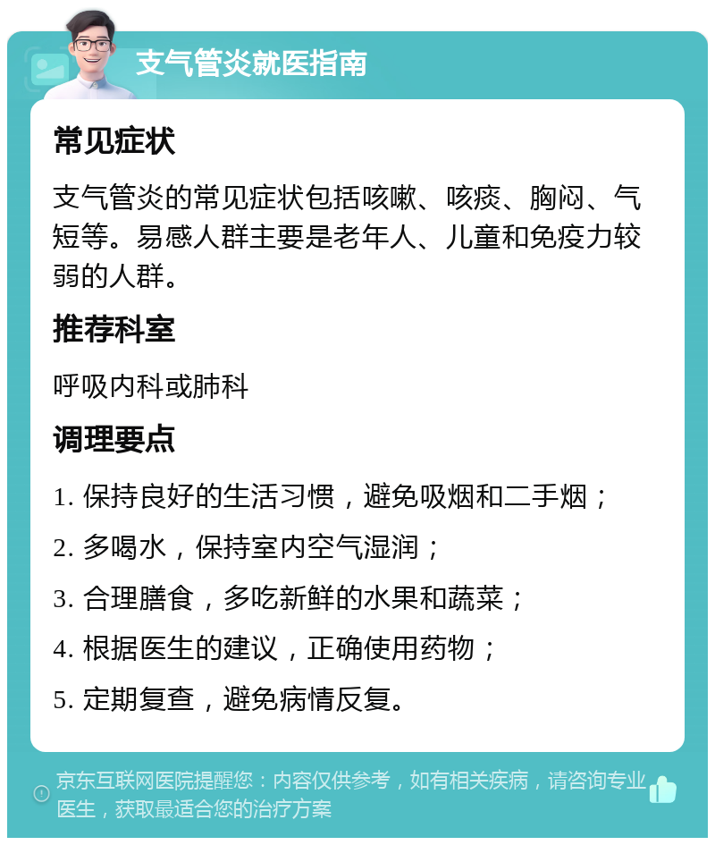 支气管炎就医指南 常见症状 支气管炎的常见症状包括咳嗽、咳痰、胸闷、气短等。易感人群主要是老年人、儿童和免疫力较弱的人群。 推荐科室 呼吸内科或肺科 调理要点 1. 保持良好的生活习惯，避免吸烟和二手烟； 2. 多喝水，保持室内空气湿润； 3. 合理膳食，多吃新鲜的水果和蔬菜； 4. 根据医生的建议，正确使用药物； 5. 定期复查，避免病情反复。