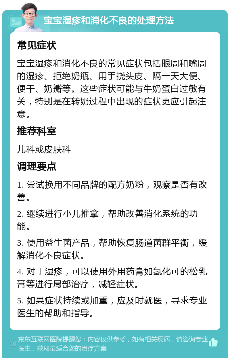 宝宝湿疹和消化不良的处理方法 常见症状 宝宝湿疹和消化不良的常见症状包括眼周和嘴周的湿疹、拒绝奶瓶、用手挠头皮、隔一天大便、便干、奶瓣等。这些症状可能与牛奶蛋白过敏有关，特别是在转奶过程中出现的症状更应引起注意。 推荐科室 儿科或皮肤科 调理要点 1. 尝试换用不同品牌的配方奶粉，观察是否有改善。 2. 继续进行小儿推拿，帮助改善消化系统的功能。 3. 使用益生菌产品，帮助恢复肠道菌群平衡，缓解消化不良症状。 4. 对于湿疹，可以使用外用药膏如氢化可的松乳膏等进行局部治疗，减轻症状。 5. 如果症状持续或加重，应及时就医，寻求专业医生的帮助和指导。