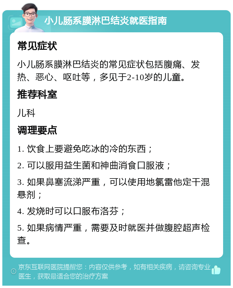 小儿肠系膜淋巴结炎就医指南 常见症状 小儿肠系膜淋巴结炎的常见症状包括腹痛、发热、恶心、呕吐等，多见于2-10岁的儿童。 推荐科室 儿科 调理要点 1. 饮食上要避免吃冰的冷的东西； 2. 可以服用益生菌和神曲消食口服液； 3. 如果鼻塞流涕严重，可以使用地氯雷他定干混悬剂； 4. 发烧时可以口服布洛芬； 5. 如果病情严重，需要及时就医并做腹腔超声检查。